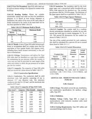 ARTICLE 3.28 - MEDIUM VOLTAGE CABLE: TYPE MV
3.26.2.3 Uses Not Permitted. Type IGS cable shall not
be used as interior wiring or be exposed in contact with
buildings.
3.26.2.15 Bending Radius. Where the coilable
nonmetallic conduit and cable are bent for installation
purposes or is flexed or bent during shipment or
installation, the radius of the curve ofthe inner edge of
bends measured to the inside of the bend shall not be
less than specified in Table 3.26.2.15.
Table 3.26.2.15 Minimum Radii of Bends
Conduit Size Minimum Radii
Metric
Designator Trade Size mm
53 2 600
78 3 900
103 4 1150
3.26.2.17 Bends. A run ofType IGS cable between pull
boxes or terminations shall not contain more than the
equivalent of four quarter bends (360 degrees total)
including those bends located immediately at the pull
box or terminations.
3.26.2.31 Fittings. Terminations and splices for Type
IGS cable shall be idemified as a type that is suitable
for maintaining Ihe gas pressure ,Yithin the conduit. A
YalYe and cap shall be provided for each length of the
cable and conduit to check the gas pressure or to inject
gas imo the conduit.
3.26.2.il Ampadty. The ampacity of Type IGS cable
shall not exceed the Ya!ues shown in Table 3.26.2.71.
3.263 Construction Specifications
3.26.3.1 Conductors. The conductors shall be solid
aluminu...'11 rods. laid parallel, consisting of one to
nine-e.:n 12.7 mm diameter rods. The minimum
conducmr size shall be 125 mm2, and the maximum size
shall be _375 mm~.
Table 3.26.2.71 Ampacity of Type IGS Cable
Size (mm2) Amperes Size (kcmil) Amperes
125 119 1250 376
250 168 1500 412
400 206 1625 429
500 238 1750 445
600 266 1875 461
725 292 2000 476
850 344 2125 491
1000 336 2250 505
1125 357 2375 519
3.26.3.9 Insulation. The insulation shall be dry kraft
paper tapes and a pressurized sulfur hexafluoride gas
(SF6), both approved for electrical use. The nominal
gas pressure shall be 138 kPa gauge. The thickness of
the paper spacer shall be as specified in Table 3.26.3.9.
Table 3.26.3.9 Paper Spacer Thickness
Size (mm2)
125 - 500
600 - 2375
Thickness
mm
1.02
1.52
3.26.3.13 Conduit. The conduit shall be a medium
density polyethylene identified as suitable for use with
natural gas rated pipe in metric designator 53, 78, or
103. The percent fill dimensions for the conduit are
shown in Table 3.26.3.13.
The size of the conduit permitted for each conductor
size shall be calculated for a percent fill not to exceed
those found in Table 10.1.1.1.
Table 3.26.3.13 Conduit Dimensions
Actual Actual
Outside Inside
Conduit Size Diameter Diameter
Metric Trade mm mm
Designator Size
53 2 60 49.46
78 3 89 73.30
103 4 114 94.23
3.26.3.17 Marking. The cable shall be marked in
accordance with 3.10.3.17(A), 3.10.3.17(B)(l), and
3.10.3.17(D).
ARTICLE 3.28 - MEDIUM VOLTAGE CABLE:
TYPEMV
3.28.1 General
3.28.1.1 Scope. This article covers the use, installation,
and construction specifications for medium voltage
cable, Type MV.
3.28.1.2 Definition.
Medium Voltage Cable, Type MV. A single or
multiconductor solid dielectric insulated cable rated
2001 volts or higher.
3.28.1.6 Listing Requirements. Type MV cables and
associated fittings shall be listed.
211
 