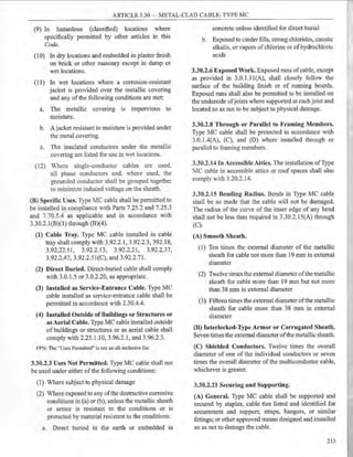 ARTICLE 3.30 - METAL-CLAD CABLE: TYPE MC
(9) In hazardous (classified) locations where
specifically permitted by other articles in this
Code.
(10) In dry locations and embedded in plaster finish
on brick or other masonry except in damp or
wet locations.
(11) In wet locations where a corrosion-resistant
jacket is provided over the metallic covering
and any ofthe following conditions are met:
a. The metallic covering is impervious to
moisture.
b. Ajacket resistant to moisture is provided under
the metal covering.
e. The insulated conductors under the metallic
covering are listed for use in wet locations.
(12) Where single-conductor cables are used,
all phase eonductors and. where used, the
grounded conductor shall be grouped together
to minimize induced voltage on the sheath.
(B) Specific Uses. Type MC cable shall be permitted to
be installed in compliance with Parts 7.25.2 and 7.25.3
and 7.70.5.4 as applicable and in accordance with
3.30.2.l(B)(l) through (B)(4).
(1) Cable Tray. Type MC cable installed in cable
tray shall comply with 3.92.2.1, 3.92.2.3, 392.18,
3.92.22.11, 3.92.2.13, 3.92.2.21, 3.92.2.37,
3.92.2.47, 3.92.2.5l(C), and 3.92.2.71.
(2) Direct Buried. Direct-buried cable shall comply
with 3.0.1.5 or 3.0.2.20, as appropriate.
(3) Installed as Service-Entrance Cable. Type MC
cable installed as service-entrance cable shall be
permitted in accordance with 2.30.4.4.
(4) Installed Outside of Buildings or Structures or
as Aerial Cable. Type MC eable installed outside
of buildings or structures or as aerial cable shall
comply with 2.25.1.10, 3.96.2.1, and 3.96.2.3.
FPN: The "Uses Pennitted" is not an all-inclusive list.
3.30.2.3 Uses Not Permitted. Type MC cable shall not
be used under either ofthe following conditions:
(1) Where subject to physical damage
(2) Where exposed to any ofthe destructive corrosive
eonditions in (a) or (b), unless the metallic sheath
or armor is resistant to the conditions or is
protected by material resistant to the conditions:
a. Direct buried in the earth or embedded in
concrete unless identified for direct burial
b. Exposed to cinder fills, strong chlorides, caustic
alkalis, or vapors ofchlorine or ofhydrochloric
acids
3.30.2.6 Exposed Work. Exposed runs ofcable, except
as provided in 3.0.1.1 l(A), shall closely follow the
surface of the building finish or of running boards.
Exposed runs shall also be permitted to be installed on
the underside ofjoists where supported at each joist and
located so as not to be subject to physical damage.
3.30.2.8 Through or Parallel to Framing Members.
Type MC cable shall be protected in accordance with
3.0.1.4(A), (C), and (D) where installed through or
parallel to framing members.
3.30.2.14 In Accessible Attics. The installation ofType
MC cable in accessible attics or roof spaces shall also
eomply with 3.20.2.14.
3.30.2.15 Bending Radius. Bends in Type MC cable
shall be so made that the cable will not be damaged.
The radius of the curve of the inner edge of any bend
shall not be less than required in 3.30.2.15(A) through
(C).
(A) Smooth Sheath.
(1) Ten times the external diameter of the metallic
sheath for cable not more than 19 mm in external
diameter
(2) Twelve times the external diameter ofthe metallic
sheath for eable more than 19 mm but not more
than 38 mm in external diameter
(3) Fifteen times the external diameter ofthe metallic
sheath for cable more than 38 mm in external
diameter
(B) Iuterlocked-Type Armor or Corrugated Sheath.
Seven times the external diameter ofthe metallic sheath.
(C) Shielded Conductors. Twelve times the overall
diameter of one of the individual conductors or seven
times the overall diameter of the multiconduetor cable,
whichever is greater.
3.30.2.21 Securing and Supporting.
(A) General. Type MC cable shall be supported and
secured by staples, cable ties listed and identified for
securement and support; straps, hangers, or similar
:fittings; or other approved means designed and installed
so as not to damage the cable.
213
 