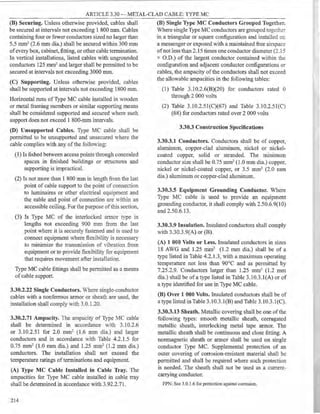 ARTICLE 3.30 - METAL-CLAD CABLE: TYPE MC
(B) Securing. Unless otherwise provided, cables shall
be secured at intervals not exceeding 1 800 mm. Cables
containing four or fewer conductors sized no larger than
5.5 mm2 (2.6 mm dia.) shall be secured within 300 mm
ofevery box, cabinet, fitting, or other cable termination.
In vertical installations, listed cables with ungrounded
conductors 125 mm2 and larger shall be pennitted to be
secured at intervals not exceeding 3000 mm.
(C) Supporting. Unless otherwise provided, cables
shall be supported at intervals not exceeding 1800 mm.
Horizontal runs of Type MC cable installed in wooden
or metal framing members or similar supporting means
shall be considered supported and secured where such
support does not exceed 1 800-mm intervals.
(D) Unsupported Cables. Type MC cable shall be
permitted to be unsupported and unsecured where the
cable complies with any ofthe follOving:
(1) Is fished between access points through concealed
spaces in finished buildings or structures and
supporting is impractical.
(2) Is not more than 1 800 mm in length from the last
point of cable support to the point of connection
to luminaires or other electrical equipment and
the cable and point of connection are within an
accessible ceiling. For the purpose ofthis section,
(3) Is Type MC of the interlocked armor type in
lengths not exceeding 900 mm from the last
point where it is securely fastened and is used to
connect equipment where flexibility is necessary
to minimize the transmission of Yibration from
equipment or to provide flexibility for equipment
that requires movement after installation.
Type MC cable fittings shall be permitted as a means
ofcable support.
3.30.2.22 Single Conductors. Where single-conductor
cables with a nonferrous armor or sheath are used, the
installation shall comply with 3.0.1.20.
3.30.2.71 Ampacity. The ampacity of Type MC cable
shall be determined in accordance with 3.10.2.6
or 3.10.2.51 for 2.0 mm2 (1.6 mm dia.) and larger
conductors and in accordance with Table 4.2.1.5 for
0.75 mm2 (1.0 mm dia.) and 1.25 mm2 (1.2 mm dia.)
conductors. The installation shall not exceed the
temperature ratings ofterminations and equipment.
(A) Type MC Cable Installed in Cable Tray. The
ampacities for Type MC cable installed in cable tray
shall be determined in accordance with 3.92.2.71.
214
(B) Single Type MC Conductors Grouped Together.
Where single Type MC conductors are grouped togeth-:~
in a triangular or square configuration and installed on
a messenger or exposed with a maintained free airspace
ofnot less than 2.15 times one conductor diameter (2.1 :5
x O.D.) of the largest conductor contained within the
configuration and adjacent conductor configurations or
cables, the ampacity ofthe conductors shall not exceed
the allowable ampacities in the following tables:
(1) Table 3.10.2.6(B)(20) for conductors rated 0
through 2 000 volts
(2) Table 3.10.2.5l(C)(67) and Table 3.10.2.51((')
(68) for conductors rated over 2 000 volts
3.30.3 Construction Specifications
3.30.3.1 Conductors. Conductors shall be of copper,
aluminum, copper-clad aluminum, nickel or nickel-
coated copper, solid or stranded. The minimum
conductor size shall be 0.75 mm2 (1.0 mm dia.) copper,
nickel or nickel-coated copper, or 3.5 mm2 (2.0 mm
dia.) aluminum or copper-clad aluminum.
3.30.3.5 Equipment Grounding Conductor. Where
Type MC cable is used to provide an equipment
grounding conductor, it shall comply with 2.50.6.9(10)
and 2.50.6.13.
3.30.3.9 Insulation. Insulated conductors shall comply
with 3.30.3.9(A) or (B).
(A) 1 000 Volts or Less. Insulated conductors in sizes
18 AWG and 1.25 mm2 (1.2 mm dia.) shall be of a
type listed in Table 4.2.1.3, with a maximum operating
temperature not less than 90°C and as pennitted by
7.25.2.9. Conductors larger than 1.25 mm2 (1.2 mm
dia.) shall be ofa type listed in Table 3.10.3.l(A) or of
a type identified for use in Type MC cable.
(B) Over 1 000 Volts. Insulated conductors shall be of
a type listed in Table 3.10.3.l(B) and Table 3.10.3.l(C).
3.30.3.13 Sheath. Metallic covering shall be one ofthe
following types: smooth metallic sheath, corrugated
metallic sheath, interlocking metal tape annor. The
metallic sheath shall be continuous and close fitting. A
nonmagnetic sheath or armor shall be used on single
conductor Type MC. Supplemental protection of an
outer covering of corrosion-resistant material shall be
permitted and shall be required where such protection
is needed. The sheath shall not be used as a current-
carrying conductor.
FPN: See 3.0.1.6 for protection against corrosion.
 