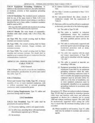 ARTICLE 3.36 - POWERAND CONTROL TRAY CABLE: TYPE TC
3.34.3.9 Equipment Grounding Conductor. In
addition to the insulated conductors, the cable shall have
an insulated, covered, or bare equipment grounding
conductor.
3.34.3.13 Insulation. The insulated power conductors
shall be one of the types listed in Table 3.10.3.l(A)
that are suitable for branch-circuit wiring or one that is
identified for use in these cables. Conductor insulation
shall be rated at 90°C.
FPN: Types NM, NMC, and NMS cable identified bythe markings
NM-B, NMC-B, and NMS-B meet this requirement.
3.34.3.17 Sheath. The outer sheath of nonmetallic-
sheathed cable shall comply with 3.34.3.l7(A), (B),
and (C).
(A) Type NM. The overall covering shall be flame
retardant and moisture resistant.
(B) Type NMC. The overall covering shall be flame
retardant, moisture resistant, fungus resistant, and
corrosion resistant.
(C) Type :':IS. The oYcrall coYering shall be flame
retardant and moisture resistant. The sheath shall be
applied so as to separa!e me pmYer conductors from the
communications conductors.
ARTICLE 3.36-POWER.-...
"'l) CO:'TROL TR.Y
C.IBLE: TYPE TC
3.36.1 General
3.36.1.1 Scope. This ankle o·.-ers the use, installation,
and construction specifications for power and control
tray cable. Type TC.
3.36.1.2 Definition.
Power and Control Tray Cable, Type TC. A factory
assembly of m·o or more insulated conductors, with
or without associated bare or covered grounding
conductors. under a nonmetallic jacket.
3.36.1.6 Listing Requirements. Type TC cables and
associated fittings shall be listed.
3.36.2 Installation
3.36.2.1 Uses Permitted. Type TC cable shall be
permitted to be used as follows:
(1) For power, lighting, control, and signal circuits.
(2) In cable trays, including those with mechanically
discontinuous segments up to 300 mm.
(3) In raceways.
(4) In outdoor locations supported by a messenger
wire.
(5) For Class 1 circuits as pennitted in Parts 7.25.2
and 7.25.3.
(6) For non-power-limited fire alarm circuits if
conductors comply with the requirements of
7.60.2.9.
(7) Betweena cable tray and the utilization equipment
or device(s), provided all of the following apply:
(a) The cable is Type TC-ER
(b) The cable is installed m industrial
establishments where the conditions
of maintenance and supervision ensure
that only qualified persons service the
installation.
(c) The cable is continuously supported and
protected against physical damage using
mechanical protection such as struts,
angles, or channels.
(d) The cable that complies with the crush
and impact requirements of Type MC
cable and is identified with the marking
'TC-ER."
(e) The cable is secured at intervals not
exceeding 1 800 mm.
(f) Equipment grounding for the utilization
equipment is provided by an equipment
grounding conductor within the cable.
In cables containing conductors sized 14
mm2 or smaller, the equipment grounding
conductor must be provided within the
cable or, at the time of installation, one
or more insulated conductors must be
permanently identified as an equipment
grounding conductor in accordance with
2.50.6.1O(B).
Exception to (7): Where not subject tophysicaldamage,
Type TC-ER shall be permitted to transition between
cable trays and between cable trays and utilization
equipment or devices for a distance not to exceed
1800 mm without continuous support. The cable shall
be mechanically supported where exiting the cable
tray to ensure that the minimum bending radius is not
exceeded.
(8) Where installed in wet locations, Type TC cable
shall also be resistant to moisture and corrosive
agents.
219
 