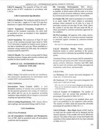 ARTICLE 3.42- INTERMEDIATE METAL CONDUIT: TYPE IMC
3.40.2.71 Ampacity. The ampacity of Type UF cable
shall be that of 60°C conductors in accordance with
3.10.2.6.
3.40.3 Construction Specifications
3.40.3.1 Conductors. The conductors shall be sizes 2.0
mm2 (1.6 mm dia.) copper or 3.5 mm2 (2.0 mm dia.)
aluminum or copper-clad aluminum through 100 mm2.
3.40.3.5 Equipment Grounding Conductor. In
addition to the insulated conductors, the cable shall
be permitted to have an insulated or bare equipment
grounding conductor.
3.40.3.9 Insulation. The conductors of Type UF shall
be one of the moisture-resistant types listed in Table
3.10.3.l(A) that is suitable for branch-circuit wiring or
one that is identified for such use. Where installed as a
substitute wiring method for NM cable, the conductor
insulation shall be rated 90°C.
3.40.3.13 Sheath. The overall covering shall be flame
retardant; moisture, fungus, and corrosion resistant; and
suitable for direct burial in the earth.
ARTICLE 3.42 - INTER1VIEDJATE METAL
CONDUIT: TYPE IMC
3.42.1 General
3.42.1.1 Scope. This article covers the use. installation.
and construction specifications for intermediate metal
conduit (IMC) and associated :fittings.
3.42.1.2 Definition.
Intermediate 1·1etal Conduit (!:IC). .- sted
threadable racewa1 of circular cross section designed
for the physical protection and routing of conductors
and cables and for use as an equipment grounding
conductor when installed with its integral or associated
coupling and appropriate fittings.
3.42.1.6 Listing Requirements. IMC factory elbows
and couplings, and associated fittings shall be listed.
3.42.2 Installation
3.42.2.1 Uses Permitted.
(A) All Atmospheric Conditions and Occupancies.
Use of IMC shall be permitted under all atmospheric
conditions and occupancies.
(B) Corrosion Environments. IMC, elbows,
couplings, and fittings shall be permitted to be installed
in concrete, in direct contact with the earth, or in areas
subject to severe corrosive influences where protected
by corrosion protection approved for the condition.
(C) Cinder Fill. IMC shall be permitted to be installed
in or under cinder fill where subject to permanent
moisture where protected on all sides by a layer of
noncinder concrete not less than 50 mm thick; where
the conduit is not less than 450 mm under the fill; or
where protected by corrosion protection approved for
the condition.
(D) Wet Locations. All supports, bolts, straps, screws,
and so forth, shall be of corrosion-resistant materials
or protected against corrosion by corrosion-resistant
materials.
FPN: See 3.0. 1.6 for protection against corrosion.
3.42.2.5 Dissimilar Metals. Where practicable,
dissimilar metals in contact anywhere in the system
shall be avoided to eliminate the possibility of galvanic
action.
Aluminum fittings and enclosures shall be permitted to
be used with gah-anized steel IMC where not subject to
severe corrosiw influences. Stainless steel IMC shall
only be used Yith stainless steel fittings and approved
accessories, outlet boxes. and enclosures.
3.42.2.11 Size.
(A) Iinimum. I:--.IC smaller than metric designator 16
Itrade size :2) shall not be used.
(B) laximum. I:--.IC larger than metric designator 103
Itrade size -1-) shall nor be used.
FP~: s~e 3_0.i.ltCJ for the metric designators and trade sizes.
rnese are for identification purposes only and do not relate to
ac~! dimension~-
3.42.2.13 :'umber of Conductors. The number of
conductors shall not exceed that permitted by the
percentage fill specified in Table 10.1.1.1.
Cables shall be permitted to be installed where such
use is not prohibited by the respective cable articles.
The number of cables shall not exceed the allowable
percentage fill specified in Table I0.1.1.1.
3.42.2.15 Bends - How Made. Bends ofIMC shall be
so made that the conduit will not be damaged and the
internal diameter of the conduit will not be effectively
reduced. The radius ofthe curve ofany field bend to the
centerline ofthe conduit shall not be less than indicated
in Table 10.1.1.2.
223
 