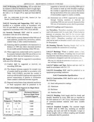 ARTICLE 3.44 - RIGID METAL CONDUIT: TYPE RMC
3.44.2.19 Reaming and Threading. All cut ends shall
be reamed or otherwise finished to remove rough edges.
Where conduit is threaded in the field, a standard cutting
die with a 1 in I6 taper (3/4 in. taper per foot) shall be
used.
FPN: See ANSI/ASME B.1.20.1-1983, Standard for Pipe
Threads. General Purpose (Inch).
3.44.2.21 Securing and Supporting. RMC shall be
installed as a complete system in accordance with
3.0.1.18 and shall be securely fastened in place and
supported in accordance with 3.44.2.21(A) and (B).
(A) Securely Fastened. RMC shall be secured in
accordance with one of the following:
(1) RMC shall be securely fastened within 900 mm of
each outlet box, junction box, device box, cabinet,
conduit body, or other conduit termination.
(2) Fastening shall be pennitted to be increased to a
distance of 1500 mm where structural members
do not readily permit fastening within 900 mm.
(3) Where approved, conduit shall not be required to
be securely fastened within 900 mm ofthe seIYice
head for above-the-roof termination of a mast.
(B) Supports. RMC shall be supported in accordance
with one of the following:
(1) Conduit shall be supported at intervals not
exceeding 3000 mm.
(2) The distance between supports for straight runs
of conduit shall be permitted in accordance with
Table 3.44.2.21(B)(2), provided the conduit is
made up with threaded couplings and supports that
prevent transmission of stresses to termination
where conduit is deflected between supports.
(3) Exposed vertical risers from industrial machinery
or fixed equipment shall be permitted to be
Table 3.44.2.21(B)(2) Supports for Rigid Metal
Conduit
Conduit Size Maximum Distance
Between Rigid Metal
Conduit Supports
Metric
Designator Trade Size (mm)
16-21 1/2 - 3/4 3 000
27 1 3 600
35 - 41 1 1/4 - 1 1/2 4 200
53 - 63 2 - 2 1/2 4 800
78 and larger 3 and larger 6 000
226
supported at intervals not exceeding 6000 mm if
the conduit is made up with threaded couplings,
the conduit is supported and securely fastened at
the top and bottom ofthe riser, and no other means
of intermediate support is readily a, ailable.
(4) Horizontal runs of R>.1C supported by openings
through framing members at inter,als not
exceeding 3000 mm and securely fastened within
900 mm of termination points ~hall be permitted.
3.44.2.33 Couplings and Connectors.
(A) Threadless. Thre2.diess ..::01:pli::gs a..-:c. .:,,::::1e.:::0rs
used Vith conduit shall be m2..ie ::ghr. l,-::e:-e b::ried in
masonry or concrete. they :-ha;: be :_.:.._e .;._:::.::::-e:e ::g'.1:
type.Where installed in we: :-:-.::2.::0::s. ~ey s:::2.:: i:.--:~p:y
with 3.14.2.1. Threadless coupii::1gs :.=.r:.:: ;:. r-.=e.:::,J::-s
shall not be used on threadeu condu:: e:::.::s c..'..ess ::s:e.::
for the purpose.
(B) Running Threads. Running :ri..re:::ds s:::2.:: :::(': :-e
used on conduit for connection at col!pli,-,gs.
3.44.2.37 Bushings. Where a condui~ e:1:ers :: b0x_
fitting, or other enclosure, a bushing s~: ':)e ;,::-0,-i.:e.:
to protect the wires from abrasion unless Ibe box.. :r:r:::::g.
or enclosure is designed to prO-ide such prote.::::0:1.
FPN: See 3.0.1.4(G) for the protection of c0nc::.::0:-s s:..ze, : :
mm2 and larger at bushings.
3.44.2.47 Splices and Taps. Splices and i:3.p~ sha.: :,e
made in accordance with 3.0.1.15.
3.44.2.51 Grounding. RMC shall be permitted as an
equipment grounding conductor.
3.44.3 Construction Specifications
3.44.3.1 Construction. RMC shall be made of one of
the following:
(1) Steel with protective coatings
(2) Aluminum
(3) Red brass
(4) Stainless Steel
3.44.3.21 Marking. Each length shall be clearly and
durably identified in every 3000 mm as required in
the first sentence of 1.10.l.2l(A). Nonferrous conduit
of corrosion-resistant material shall have suitable
markings.
3.44.3.31 Standard Lengths. The standard length
of RMC shall be 3000 mm, including an attached
coupling, and each end shall be threaded. Longer or
shorter lengths with or without coupling and threaded
or unthreaded shall be permitted.
 