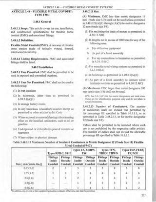 ARTICLE 3.48 ~ FLEXIBLE METAL CONDUIT: TYPE FMC
ARTICLE 3.48 - FLEXIBLE METAL CONDUIT: 3.48.2.11 Size.
TYPE FMC
3.48.1 General
3.48.1.1 Scope. This article covers the use, installation,
and construction specifications for flexible metal
conduit (FMC) and associated fittings.
3.48.1.2 Definition.
Flexible Metal Conduit (FMC). A raceway of circular
cross section made of helically wound, formed,
in~erlocked metal strip.
3.48.1.6 Listing Requirements. FMC and associated
fittings shall be listed.
3.48.2 Installation
3.48.2.1 Uses Permitted. FMC shall be permitted to be
used in exposed and concealed locations.
3.48.2.3 Uses Not Permitted. FMC shall not be used in
the following:
(1) In wet locations
(2) In hoistways, other than as permirted m
6.20.3.l(A)(l)
(3) In storage battery rooms
(4) In any hazardous (classified. loca:.on excey: as
permined by other anic es i:J. Ihis Code
(5) Where exposedto mater12:s :J.a'<ing a de~criorating
effec on the in.srarec concuctors. s::ch as oil or
gasoline
(6) L"nderground or embeu ~ eJ ir:. poured c ncrete or
aggrega-e
(7) Where subject .o physical damage
(A) Minimum. FMC less than metric designator 16
mm (trade size 1/2) shall not be used unless permitted
in 3.48.2.2l(A)(l) through (A)(5) for metric designator
12 mm (trade size 3/8).
(1) For enclosing the leads of motors as permitted in
4.30. l 3.5(B)
(2) In lengths not in excess of 1800 mm for any ofthe
following uses:
a. For utilization equipment
b. As part of a listed assembly
c. For tap connections to luminaires as permitted
in -U 0.10.8(C)
(3) For manufactured wiring systems as permitted in
6.-U.lOO(A)
(-+) In hoisrn·ays as permitted in 6.20.3 .1 (A)(l)
(:51 As pan of a listed assembly to connect wired
luminaire se"tions as permitted in 4.10.12.8(C)
(B) :Iaximum. F1C larger than metrie designator 103
mm (trade size 3.8) shall not be used.
FP::s;-: s~ 3.0.1.l(C) for the metric designators and trade sizes.
Tcese are for identificarion purposes only and do not relate to
acn:al <liinensions.
3.48.2.13 ~umber of Conductors. The number
of conductors shall not exceed that permitted by
the percentage fill specified in Table 10.1.1.1, or as
permitted in Table 3.48.2.13, or for metric designator
12 (trade size 3/8).
Cables shall be permitted to be installed where such
use is not prohibited by the respective cable articles.
The number of cables shall not exceed the allowable
percentage fill specified in Table 10.1.1.1.
Table 3.48.2.13 :Ia:x.in::mm ~umber of Insulated Conductors in Metric Designator 12 (Trade Size 'lS) Flexible
Metal Conduit (FMC)
Types TF, XHHW, Types TFN, Types FEP, FEBP,
Types RFH-2, SF-2 TW THHN, THWN PF, PGF
Fittings Fittings Fittings Fittings Fittings Fittings Fittings Fittings
Inside Outside Inside Outside Inside Outside Inside Outside
Size [ mm2 (mm dia.)] Conduit Conduit Conduit Conduit Conduit Conduit Conduit Conduit
0.75(1.0) 2 3 3 5 5 8 5 8
1.25(1.2) 1 2 " 4 4 6 4 6
:)
2.0(1.6) 1 2 2 3 3 4 3 4
3.5(2.0) - - I 2 2 3 2 3
5.5(2.6) - - 1 1 1 I 1 2
'
*In add1t1on, one covered or bare eqmpment groundmg conductor of the same size shall be permitted.
227
 