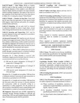ARTICLE 3.50 - LIQUIDTIGHT FLEXIBLE METAL CONDUIT: TYPE LFMC
3.48.2.15 Bends - How Made. Bends in conduit 3.48.2.33 Couplings and Connectors.
shall be made so that the conduit is not damaged and connectors shall not be concealed.
the internal diameter of the conduit is not effectively
reduced. Bends shall be permitted to be made manually
without auxiliary equipment. The radius of the curve to
the centerline of any bend shall not be less than shown
in Table 10.1.1.2 using the column "Other Bends."
3.48.2.17 Bends - Number in One Run. There shall
not be more than the equivalent of four quarter bends
(360 degrees total) between pull points. for example,
conduit bodies and boxes.
3.48.2.19 Trimming. All cut ends shall be trimmed
or otherwise finished to remove rough edges, except
where fittings that thread into the convolutions are used.
3.48.2.21 Securing and Supporting. Ftv1C shall be
securely fastened in place and supported in accordance
with 3.48.2.21(A) and (B).
(A) Securely Fastened. FMC shall be securely fastened
in place by an approved means Vithin 300 mm of each
box, cabinet, conduit body, or other conduit termination
and shall be supported and secured at inten-als not to
exceed 1 400 mm. Where used, cable ties shall be listed
and be identified for securcment and support.
Exception No. 1: Where FMC is fished het1t·een access
points through concealed spaces in finished buildings
or structures and supporting is impracticable.
Exception No. 2: Where flexibility is necessary after
installation, lengths from rhe last point where the raceway is
securelyfastened shall not exceed thefollowing:
(1) 900 mm for metric designators 16 through 35
(trade sizes 1,/2 through J1!4)
(2) 1200 mm for metric designators 41 through 53
(trade sizes ]1,/2 through 2)
(3) 1500 mm for metric designators 63 (trade si::e
21
/2) and larger
Exception No. 3: Lengths not exceeding 1 800 mm.from
a luminaire terminal connection for tap connections to
luminaires as permitted in 4.10. I0.8(C).
Exception No. 4: Lengths not exceeding 1 800 mm.from
the last point where the raceway is secure(v fastened
for connections within an accessible ceilin~ to a
luminaire(s) or other equipment. For the purposes of
this exception, listed.flexible metal conduit.fittings shall
be permitted as a means ofsecurement and support.
(B) Supports. Horizontal runs of FMC supported by
openings through framing members at intervals not
greater than 1400 mm and securely fastened within 300
mm of termination points shall be pennitted.
228
3.48.2.47 Splices and Taps. Splices and taps shall be
made in accordance with 3.0.1.15.
3.48.2.51 Grounding and Bonding. If used to connect
equipment where flexibility is necessary to minimize the
transmission of vibration from equipment or to pro'ide
flexibility for equipment that requires movement after
installation, an equipment grounding conductor shall be
installed.
Where flexibility is not required after installation,
FMC shall be permitted to be used as an equipment
grounding conductor when installed in accordance with
2.50.6.9(5).
Where required or installed, equipment grounding
conductors shall be installed in accordance with
2.50.7.5(8).
Where required or installed, equipment bonding
jumpers shall be installed in accordance with 2.50.5.13.
ARTICLE 3.50 - LIQUIDTIGHT FLEXIBLE
METAL CONDUIT: TYPE LFMC
3.50.1 General
3.50.1.1 Scope. This article covers the use, installation,
and construction specifications for liquidtight flexible
metal conduit (LFMC) and associated fittings.
3.50.1.2 Definition.
Liquidtight Flexible Metal Conduit (LFMC). A
raceway of circular cross section having an outer
liquidtight, nonmetallic, sunlight-resistant jacket over
an inner flexible metal core with associated couplings,
connectors, and fittings for the installation of electric
conductors.
3.50.1.6 Listing Requirements. LFMC and associated
fittings shall be listed.
3.50.2 Installation
3.50.2.1 Uses Permitted. LFMC shall be permitted to
be used in exposed or concealed locations as follows:
(1) Where conditions of installation, operation. or
maintenance require flexibility or protection from
liquids, vapors, or solids
(2) In hazardous (classified) locations where
specifically permitted by Chapter 5.
(3) For direct burial where listed and marked for,!::.;:
purpose
 
