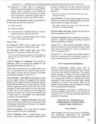 ARTICLE 3.54 - NONMETALLIC UNDERGROUND CONDUIT WITH CONDUCTORS: TYPE NUCC
(6) Conductors or cables rated at a temperature
higher than the listed temperature rating ofHDPE
conduit shall be permitted to be installed in
HDPE conduit, provided the conductors or cables
are not operated at a temperature higher than the
listed temperature rating of the HDPE conduit.
3.53.2.3 Uses Not Permitted. HDPE conduit shall not
be used under the following conditions:
(1) Where exposed
(2) Within a building
(3) In any hazardous (classified) location, except as
permitted by other articles in this Code
(4) Where subject to ambient temperatures in excess
of 50°C unless listed otherwise
3.53.2.11 Size.
(A) ::Vlinimum. HDPE conduit smaller than metric
designator 16 (trade size 12) shall not be used.
(B) Maximum. HDPE conduit larger than metric
designator 155 (trade size 6) shall not be used.
FPN: The trade sizes and metric designators are for identification
purposes only and do not relate to actual dimensions. See
3.0.1.l(C).
3.53.2.13 Number of Conductors. The number of
conductors shall not exceed that permitted by the
percentage fill specified in Table I0.1.1 .1.
Cables shall be permitted to be installed where such
use is not prohibited by the respective cable articles.
The number of cables shall not exceed the allowable
percentage fill speeified in Table 10.1.1.1.
3.53.2.15 Bends - How Made. Bends shall be so made
that the conduit will not be damaged and the internal
diameter of the eonduit will not be effectively reduced.
Bends shall be permitted to be made manually without
auxiliary equipment, and the radius of the curve to the
centerline of such bends shall not be less than shown
in Table 3.54.2.15. For conduits of metric designators
129 and 155 (trade sizes 5 and 6) the allowable radii
of bends shall be in accordance with specifications
provided by the manufacturer.
3.53.2.17 Bends - Number in One Run. There shall
not be more than the equivalent of four quarter bends
(360 degrees total) between pull points, for example,
conduit bodies and boxes.
3.53.2.19 Trimming. All cut ends shall be trimmed
inside and outside to remove rough edges.
3.53.2.37 Bushings. Where a conduit enters a box,
fitting, or other enclosure, a bushing or adapter shall be
provided to protect the wire from abrasion unless the
box, fitting, or enclosure design provides equivalent
protection.
FPN: See 3.0.1.4(G) for the protection of conductors 22 mm2
and larger at bushings.
3.53.2.39 Joints. All joints between lengths of conduit,
and between conduit and couplings, fittings, and boxes,
shall be made by an approved method.
FPN: HDPE conduit can be joined using either heat fusion,
electrofusion, or mechanical fittings.
3.53.2.47 Splices and Taps. Splices and taps shall be
made in accordance with 3.0.1.15.
3.53.2.51 Grounding. Where equipment grounding is
required, a separate equipment grounding conductor
shall be installed in the conduit.
Exception No. 1: The equipment grounding conductor
shall be permitted to be run separatelyfrom the conduit
where used for grounding de circuits as ·permitted in
2.50. 7.5, Exception No. 2.
Exception No. 2: The equipment grounding conductor
shall not be required where the grounded conductor is
used to ground equipment as permitted in 2.50. 7.13.
3.53.3 Construction Specifications
3.53.3.1 Construction. HDPE conduit shall be
composed of high density polyethylene that is resistant
to moisture and chemical atmospheres. The material
shall be resistant to moisture and corrosive agents and
shall be of sufficient strength to withstand abuse, such
as by impaet and crushing, in handling and during
installation. Where intended for direct burial, without
encasement in concrete, the material shall also be
capable ofwithstanding continued loading that is likely
to be encountered after installation.
3.53.3.21 Marking. Each length of HDPE shall be
clearly and durably marked at least every 3 000 mm as
required in 1.10.1.21. The type ofmaterial shall also be
included in the marking.
ARTICLE 3.54 - NONMETALLIC
UNDERGROUND CONDUIT WITH
CONDUCTORS: TYPE NUCC
3.54.1 General
3.54.1.1 Scope. This article covers the use, installation,
and construction specifications for nonmetallic
underground conduit with conductors (NUCC).
233
 