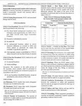 ARTICLE 3.54 - NONMETALLIC UNDERGROUND CONDUIT WITH CONDUCTORS: TYPE NUCC
3.54.1.2 Definition.
Nonmetallic Underground Conduit with Conductors
(NUCC). A factory assembly of conductors or cables
inside a nonmetallic, smooth wall raceway with a
circular cross section.
3.54.1.6 Listing Requirements. NUCC and associated
fittings shall be listed.
3.54.2 Installation
3.54.2.1 Uses Permitted. The use ofNUCC and fittings
shall be permitted in the following:
(1) For direct burial underground installation (For
minimum cover requirements, see Table 3.0.1.5
and Table 3.0.2.20 under Rigid Nonmetallic
Conduit.)
(2) Encased or embedded in concrete
(3) In cinder fill
(4) In underground locations subject to severe
corrosive influences as covered in 300.6 and
where subject to chemicals for which the
assembly is specifically approved
(5) Aboveground, except as prohibited in 3.54.2.3,
where encased in not less than 50 mm of concrete
3.54.2.3 Uses Not Permitted. NUCC shall not be used
in the following:
(1) In exposed locations
(2) Inside buildings
Exception: The conductor or the cable portion of
the assembly, where suitable, shall be permitted to
extend within the buildingfor termination purposes in
accordance with 3.0.1.3.
(3) In any hazardous (classified) location, except as
permitted by other articles of this Code
3.54.2.11 Size.
(A) Minimum. NUCC smaller than metric designator
16 (trade size Y.2) shall not be used.
(B) Maximum. NUCC larger than metric designator
103 (trade size 4) shall not be used.
FPN: See 3.0.1.l(C) for the metric designators and trade sizes.
These are for identification purposes only and do not relate to
actual dimensions.
3.54.2.13 Number of Conductors. The number of
conductors or cables shall not exceed that permitted by
the percentage fill in Table 10.1.1.1.
234
3.54.2.15 Bends - How Made. Bends shall be
manually made so that the conduit will not be damaged
and the internal diameter of the conduit will not be
effectively reduced. The radius of the curve of the
centerline of such bends shall not be less than shown in
Table 3.54.2.15.
Table 3.54.2.15 Minimum Bending Radius
for Nonmetallic Underground Conduit with
Conductors (NUCC)
Conduit Size Minimum Bending Radius
Metric Trade Size (mm)
Designators
16 1/2 250
21 3/4 300
27 l 350
35 I J. 4 450
,.
~ 1 I 1,2 500
53 2 650
b3 ::: 1 2 900
-g - 1200
:u::: I
~
1500
3.54.2.17 Bends - :"umber in One Run. There shall
not be more than the equi·alent of four quarter bends
(360 degrees wral l between tem1ination points.
3.54.2.19 Trimming. For tem1ination, the conduit shall
be trimmed away from the conductors or cables using
an approYed method that will not damage the conductor
or cable insulation or jacket. All conduit ends shall be
trimmed inside and out to remove rough edges.
3.54.2.37 Bushings. Where the NUCC enters a box,
fitting, or other enclosure, a bushing or adapter shall be
provided to protect the conductor or cable from abrasion
unless the design of the box, fitting, or enclosure
provides equivalent protection.
FPN: See 3.0. l .4(G) for the protection ofconductors size 22 mm~
or larger.
3.54.2.39 Joints. All joints between conduit, :fittings,
and boxes shall be made by an approved method.
3.54.2.41 Conductor Terminations. All terminations
between the conductors or cables and equipment
shall be made by an approved method for that type of
conductor or cable.
3.54.2.47 Splices and Taps. Splices and taps shall be
made in junction boxes or other enclosures.
3.54.2.51 Grounding. Where equipment grounding is
required, an assembly containing a separate equipment
grounding conductor shall be used.
 