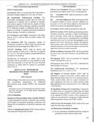 ARTICLE 3.55 - REINFORCED HERMOSETTING RESIN CONDUIT: TYPE RTRC
3.54.3 Construction Specifications
3.54.3.1 Construction.
(A} General. NUCC is an assembly that is provided in
continuous lengths shipped in a coil, reel, or carton.
(B) Nonmetallic Underground Conduit. The
nonmetallic underground conduit shall be listed and
composed of a material that is resistant to moisture
and con-osive agents. It shall also be capable of being
supplied on reels without damage or distortion and shall
be of sufficient strength to withstand abuse, such as
impact or crushing, in handling and during installation
without damage to conduit or conductors.
(C) Conductors and Cables. Conductors and cables
used in NUCC shall be listed and shall comply with
3.10.2.l(C).
(D} Conductor Fill. The maximum number of
conductors or cables in NUCC shall not exceed that
permitted by the percentage fill in Table 10.1.1.1.
3.54.3.21 Marking. NUCC shall be clearly and
durably marked at least every 3 000 mm as required
by 1.10.1.21. The type of conduit material shall also be
included in the marking.
Identification of conductors or cables used in the
assembly shall be provided on a tag attached to each
end of the assembly or to the side of a reel. Enclosed
conductors or cables shall be marked in accordance
with 3.10.3.17.
ARTICLE 3.55 - REINFORCED
HERMOSETTING RESIN CONDUIT: TYPE
RTRC
3.55.1 General
3.55.1.1 Scope. This article covers the use, installation,
and construction specification for reinforced
thermosetting resin conduit (RTRC) and associated
fittings.
FPN: Refer to Article 3.52 for Rigid Polyvinyl Chloride Conduit:
Type PVC, and Article 3.53 for High Density Polyethylene
Conduit: Type HDPE.
3.55.1.2 Definition.
Reinforced Thermosetting Resin Conduit (RTRC).
A rigid nonmetallic raceway of circular cross section,
with integral or associated couplings, connectors, and
fittings for the installation of electrical conductors and
cables.
3.55.1.6 Listing Requirements. RTRC, factory elbows,
and associated fittings shall be listed.
3.55.2 Installation
3.55.2.1 Uses Permitted. The use of RTRC shall be
permitted in accordance with 3.55.2.l(A) through (I).
(A) Concealed. RTRC shall be permitted in walls,
floors, and ceilings.
(B) Corrosive Influences. RTRC shall be pennitted
in locations subject to severe corrosive influences as
covered in 3.0.1.6 and where subject to chemicals for
which the materials are specifically approved.
(C) Cinders. RTRC shall be permitted in cinder fill.
(D) Wet Locations. RTRC shall be permitted in portions
of dairies, laundries, canneries, or other wet locations,
and in locations where walls are frequently washed,
the entire conduit system, including boxes and fittings
used therewith, shall be installed and equipped so as to
prevent water from entering the conduit. All supports,
bolts, straps, screws, and so forth, shall be ofcorrosion-
resistant materials or be protected against corrosion by
approved corrosion-resistant materials.
(E) Dry and Damp Locations. RTRC shall be pennitted
for use in dry and damp locations not prohibited by
3.55.2.3.
(F) Exposed. RTRC shall be permitted for exposed
work if identified for such use.
Informational Note: RTRC, Type XV, is identified for
areas ofphysical damage.
(G) Underground Installations. For underground
installations, see 3.0.1.5 and 3.0.2.20.
(H) Support of Conduit Bodies. RTRC shall be
permitted to support nonmetallic conduit bodies not
larger than the largest trade size of an entering raceway.
These conduit bodies shall not support luminaires or
other equipment and shall not contain devices other
than splicing devices as pennitted by 1.10.1.14(B) and
3.14.2.2(C)(2).
(I} Insulation Temperature Limitations. Conductors
or cables rated at a temperature higher than the listed
temperature rating of RTRC conduit shall be permitted
to be installed in RTRC conduit if the conductors or
cables are not operated at a temperature higher than the
listed temperature rating ofthe RTRC conduit.
3.55.2.3 Uses Not Permitted. RTRC shall not be used
under the following conditions.
(A) Hazardous (Classified) Locations.
(1) In any hazardous (classified) location, except as
permitted by other articles in this Code
235
 