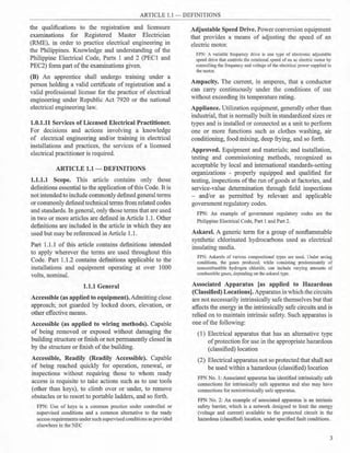 ARTICLE 1.1 - DEFINITIONS
the qualifications to the registration and licensure
examinations for Registered Master Electrician
(RME), in order to practice electrical engineering in
the Philippines. Knowledge and understanding of the
Philippine Electrical Code, Parts 1 and 2 (PECl and
PEC2) form part ofthe examinations given.
(B) An apprentice shall undergo training under a
person holding a valid certificate of registration and a
valid professional license for the practice of electrical
engineering under Republic Act 7920 or the national
electrical engineering Jaw.
1.0.1.11 Services of Licensed Electrical Practitioner.
For decisions and actions involving a knowledge
of electrical engineering and/or training in electrical
installations and practices, the services of a licensed
electrical practitioner is required.
ARTICLE 1.1 - DEFINITIONS
1.1.1.1 Scope. This article contains only those
definitions essential to the application ofthis Code. It is
not intended to include commonly defined general terms
or commonly defined technical terms from related codes
and standards. In general, only those terms that are used
in two or more articles are defined in Article 1.1. Other
definitions are included in the article in which they are
used but may be referenced in Article 1.1.
Part 1.1.1 of this article contains definitions intended
to apply wherever the tem1s are used throughout this
Code. Part 1.1.2 contains definitions applicable to the
installations and equipment operating at over 1000
volts, nominal.
1.1.1 General
Accessible (as applied to equipment). Admitting close
approach; not guarded by locked doors, elevation, or
other effective means.
Accessible (as applied to wiring methods). Capable
of being removed or exposed without damaging the
building structure or finish or not permanently closed in
by the structure or finish ofthe building.
Accessible, Readily (Readily Accessible). Capable
of being reached quickly for operation, renewal, or
inspections without requiring those to whom ready
access is requisite to take actions such as to use tools
(other than keys), to climb over or under, to remove
obstacles or to resort to portable ladders, and so forth.
FPN: Use of keys is a common practice under controlled or
supervised conditions and a common alternative to the ready
access requirements under such supervised conditions as provided
elsewhere in the NEC
Adjustable Speed Drive. Power conversion equipment
that provides a means of adjusting the speed of an
electric motor.
FPN: A variable frequency drive is one type of electronic adjustable
speed drive that controls the rotational speed of an ac electric motor by
controlling the frequency and voltage of the electrical power supplied to
the motor.
Ampacity. The current, in amperes, that a conductor
can carry continuously under the conditions of use
without exceeding its temperature rating.
Appliance. Utilization equipment, generally other than
industrial, that is normally built in standardized sizes or
types and is installed or connected as a unit to perform
one or more functions such as clothes washing, air
conditioning, food mixing, deep frying, and so forth.
Approved. Equipment and materials; and installation,
testing and commissioning methods, recognized as
acceptable by local and international standards-setting
organizations - properly equipped and qualified for
testing, inspections of the run ofgoods at factories, and
service-value determination through field inspections
- and/or as permitted by relevant and applicable
government regulatory codes.
FPN: An example of government regulatory codes are the
Philippine Electrical Code, Part I and Part 2.
Askarel. A generic term for a group of nonflammable
synthetic chlorinated hydrocarbons used as electrical
insulating media.
FPN: Askarels of various compositional types are used. Under arcing
conditions, the gases produced, while consisting predominantly of
noncombustible hydrogen chloride, can include varying amounts of
combustible gases, depending on the askarel type.
Associated Apparatus [as applied to Hazardous
(Classified) Locations]. Apparatus in which the circuits
are not necessarily intrinsically safe themselves but that
affects the energy in the intrinsically safe circuits and is
relied on to maintain intrinsic safety. Such apparatus is
one of the following:
(1) Electrical apparatus that has an alternative type
ofprotection for use in the appropriate hazardous
(classified) location
(2) Electrical apparatus not so protected that shall not
be used within a hazardous (classified) location
FPN No. 1: Associated apparatus has identified intrinsically safe
connections for intrinsically safe apparatus and also may have
connections for nonintrinsically safe apparatus.
FPN No. 2: An example of associated apparatus is an intrinsic
safety barrier, which is a network designed to limit the energy
(voltage and current) available to the protected circuit in the
hazardous (classified) location, under specified fault conditions.
3
 