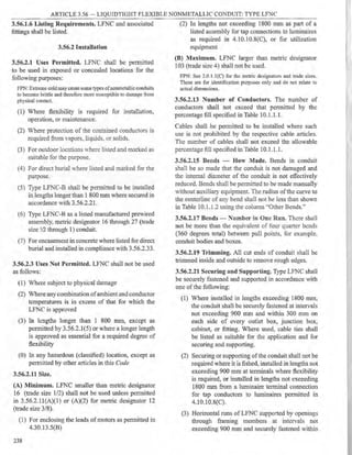 ARTICLE 3.56 LIQUIDTIGHT FLEXIBLE NONMETALLIC CONDUIT: TYPE LFNC
3.56.l.6 Listing Requirements. LFNC and associated
fittings shall be listed.
3.56.2 Installation
3.56.2.1 Uses Permitted. LFNC shall be permitted
to be used in exposed or concealed locations for the
following purposes:
FPN: Extreme coldmay cause some types ofnonmetallic conduits
to become brittle and therefore more susceptible to damage from
physical contact.
(1) Where flexibility is required for installation,
operation, or maintenance.
(2) Where protection of the contained conductors is
required from vapors. liquids. or solids.
(3) For outdoor locations 'here listed and marked as
suitable for the purpose.
(4) For direct burial ·here listed and marked for the
purpose.
(5) Type LFNC-B shall be permitted to be installed
in lengths longer than 1 800 mm where secured in
accordance with 3.56.2.21.
(6) Type LFNC-B as a listed manufactured prewired
assembly, metric designator 16 through 27 (trade
size 1
/2 through 1) conduh.
(7) For encasement in concrete where listed for direct
burial and installed in compliance with 3.56.2.33.
3.56.2.3 Uses Not Permitted. LFNC shall not be used
as follows:
(1) Where subject to physical damage
(2) Where any combination ofambient and conductor
temperatures is in excess of that for which the
LFNC is approved
(3) In lengths longer than 1 800 mm, except as
permitted by 3.56.2.1(5) or where a longer length
is approved as essential for a required degree of
flexibility
(0) In any hazardous (classified) location, except as
permitted by other articles in this Code
3.56.2.11 Size.
(A) Minimum. LFNC smaller than metric designator
16 (trade size 1/2) shall not be used unless permitted
in 3.56.2.ll(A)(l) or (A)(2) for metric designator 12
(trade size 3/8).
(1) For enclosing the leads of motors as permitted in
4.30.13.5(B)
238
(2) In lengths not exceeding 1800 mm as part of a
listed assembly for tap connections to luminaircs
as required in 4.10.10.8(C), or for utilization
equipment
(B) Maximum. LFNC larger than metric designator
I03 (trade size 4) shall not be used.
FPN: See 3.0.l.l{C) for the metric designators and trade sizes.
These are for identification pUl1)0Ses only and do not relate to
actual dimensions.
3.56.2.13 Number of Conduct.ors. The number of
conductors shall not exceed that permitted by the
percentage fill specified in Table 10.1.1. l.
Cables shall be permitted to be installed where such
use is not prohibited by the respective cable articles.
The number of cables shall not exceed the allowable
percentage fill specified in Table 10.1.1.1.
3.56.2.15 Bends - How Made. Bends in conduit
shall be so made that the conduit is not damaged and
the internal diameter of the conduit is not effectively
reduced. Bends shall be permitted to be made manually
,vithout auxiliary equipment. The radius ofthe curve to
the centerline of any bend shall not be less than shown
in Table 10.1.1.2 using the column ..Other Bends."
3.56.2.17 Bends - Number in One Run. There shall
not be more than the equi, alent of four quarter bends
(360 degrees total) between pull points, for example.
conduit bodies and boxes.
3.56.2.19 Trimming. All cut ends of conduit shall be
trimmed inside and outside to remove rough edges.
3.56.2.21 Securing and Supporting. Type LFNC shall
be securely fastened and supported in accordance with
one of the following:
(1) Where installed in lengths exceeding 1800 mm,
the conduit shall be securely fastened at intervals
not exceeding 900 mm and within 300 mm on
each side of every outlet box, junction box,
cabinet, or fitting. Where used, cable ties shall
be listed as suitable for the application and for
securing and supporting.
(2) Securing or supporting ofthe conduit shall not be
required where it is fished, installed in lengths not
exceeding 900 mm at terminals where flexibility
is required, or installed in lengths not exceeding
1800 mm from a luminaire terminal connection
for tap conductors to luminaires permitted in
4.10.10.8(C).
(3) Horizontal runs of LFNC supported by openings
through framing members at intervals not
exceeding 900 mm and securely fastened within
 