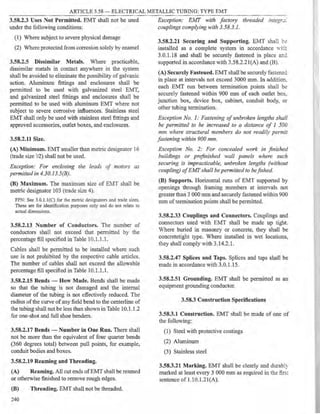 ARTICLE 3.58 - ELECTRICAL METALLlC TUBING: TYPE EMT
3.58.2.3 Uses Not Permitted. EMT shall not be used
under the following conditions:
(1) Where subject to severe physical damage
(2) Where protected from corrosion solely by enamel
3.58.2.5 Dissimilar Metals. Where practicable,
dissimilar metals in contact anywhere in the system
shall be avoided to eliminate the possibility of galvanic
action. Aluminum fittings and enclosures shall be
permitted to be used with galvanized steel EMT,
and galvanized steel fittings and enclosures shall be
permitted to be used with aluminum EMT where not
subject to severe corrosive influences. Stainless steel
EMT shall only be used with stainless steel fittings and
approved accessories, outlet boxes, and enclosures.
3.58.2.11 Size.
(A) Minimum. EMT smaller than metric designator 16
(trade size 12) shall not be used.
Exception: For enclosing the leads of motors as
permitted in 4.30.13.5(B).
(B) Maximum. The maximum size of EMT shall be
metric designator 103 (trade size 4).
FPN: See 3.0.1.l(C) for the metric designators and rrade sizes.
These are for identification purposes only and do not relate to
actual dimensions.
3.58.2.13 Number of Conductors. The number of
conductors shall not exceed that permitted by the
percentage fill specified in Table 10.1.1.1.
Cables shall be permitted to be installed where such
use is not prohibited by the respective cable articles.
The number of cables shall not exceed the allowable
percentage fill specified in Table 10.1.1.1.
3.58.2.15 Bends - How Made. Bends shall be made
so that the tubing is not damaged and the internal
diameter of the tubing is not effectively reduced. The
radius ofthe curve of any field bend to the centerline of
the tubing shall not be less than shown in Table 10.1. l.2
for one-shot and full shoe benders.
3.58.2.17 Bends - Number in One Run. There shall
not be more than the equivalent of four quarter bends
(360 degrees total) between pull points, for example,
conduit bodies and boxes.
3.58.2.19 Reaming and Threading.
(A) Reaming. All cut ends of EMT shall be reamed
or otherwise finished to remove rough edges.
(B) Threading. EMT shall not be threaded.
240
Exception: Ej,fT with factory threaded integr.:::
couplings complying with 3.58.3.l.
3.58.2.21 Securing and Supporting. EMT shall b.:
installed as a complete system in accordance wi:~
3.0.1.18 and shall be securely fastened in place anc
supported in accordance with 3.58.2.2l(A) and (B).
(A) Securely Fasteued. EMT shall be securely fasteneci
in place at intervals not exceed 3000 mm. In addition,
each EMT run between termination points shall be
securely fastened within 900 mm of each outlet box,
junction box, device box, cabinet, conduit body, or
other tubing termination.
Exception No. 1: Fastening of unbroken lengths shall
be permitted to be increased to a distance of 1 500
mm where structural members do not readiZ,v permit
fastening within 900 mm.
Exception No. 2: For concealed work in finished
buildings or pre.finished wall panels where such
securing is impracticable, unbroken lengths (without
coupling) ofEMF shall bepermitted to befished.
(B) Supports. Horizontal runs of EMT supported by
openings through framing members at intervals not
greater than 3 000 mm and securely fastened within 900
mm of termination points shall be permitted.
3.58.2.33 Couplings and Connectors. Couplings and
connectors used with EMT shall be made up tight.
Vhere buried in masonry or concrete, they shall be
concretetight type. Where installed in wet locations,
they shall comply with 3.14.2.1.
3.58.2.47 Splices and Taps. Splices and taps shall be
made in accordance with 3.0.1.15.
3.58.2.51 Grounding. EMT shall be permitted as an
equipment grounding conductor.
3.58.3 Construction Specifications
3.58.3.1 Construction. EMT shall be made of one of
the following:
(1) Steel with protective coatings
(2) Aluminum
(3) Stainless steel
3.58.3.21 Marking. EMT shall be clearly and durably
marked at least every 3 000 mm as required in the firsr
sentence of I.10.l.2I(A).
 