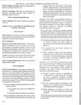ARTICLE 3.62 - ELECTRICAL NONMETALLIC TUBING: TYPE ENT
3.60.2.47 Splices and Taps. Splices and taps shall be
made in accordance with 3.0.1.15.
3.60.2.51 Grounding. FMT shall be permitted as an
equipment grounding conductor where installed in
accordance with 2.50.6.9(7).
3.60.3 Construction Specifications
3.60.3.1 Marking. FMT shall be marked according to
1.10.1.21.
ARTICLE 3.62 - ELECTRICAL NONMETALLIC
TUBING: TYPE ENT
3.62.1 General
3.62.1.1 Scope. This article covers the use, installation,
and construction specifications for electrical nonmetallic
tubing (ENT) and associated fittings.
3.62.1.2 Definition.
Electrical Nonmetallic Tubing (E:'."T). A nonmetallic.
pliable, corrugated raceway of circular cross section
with integral or associated couplings. connectors, and
fittings for the installation ofelectrical conductors. E).1
is composed of a material that is resistant to moisrure
and chemical atmospheres and is flame retardant.
A pliable raceway is a raceway that can be bem by hand
with a reasonable force but without other assistance.
3.62.1.6 Listing Requirements. ENT and associated
fittings shall be listed.
3.62.2 Installation
3.62.2.1 Uses Permitted. For the purpose ofthis article,
the first floor ofa building shall be that floor that has 50
percent or more of the exterior wall surface area level
with or above finished grade. One additional level that
is the first level and not designed for human habitation
and used only for vehicle parking, storage, or similar
use shall be permitted. The use ofENT and fittings shall
be permitted in the following:
(1) In any building not exceeding three floors above
grade as follows:
a. For exposed work, where not prohibited by
3.62.2.3
b. Concealed within walls, floors, and ceilings
(2) In anybuilding exceeding threefloors above grade,
ENT shall be concealed within walls, floors, and
242
ceilings where the walls, floors, and ceilings
provide a thermal barrier of material that has at
least a 15-minute finish rating as identified in
listings of fire-rated assemblies. The 15-minute-
finish-rated thermal barrier shall be permitted to
be used for combustible or noncombustible walls,
floors, and ceilings.
Exception to (2): Where a fire sprinkler system(s) is
installed in accordance with NFPA 13-2013, Standard
for the Installation ofSprinkler Systems, on allfloors,
ENTshall be permitted to be used within walls, floors,
and ceilings, exposed or concealed, in buildings
exceeding threefloors abovegrade.
FPN: A finish rating is established for assemblies containing
combustible (wood) supports. The finish rating is defined as the
time at which the wood stud or wood joist reaches an average
temperature rise of 121°C or an individual temperature of 163°C
as measured on the plane of the wood nearest the fire. A finish
rating is not intended to represent a rating for a membrane ceiling.
(3) In locations subjectto severe corrosive influences
as covered in 300.6 and where subject to
chemicals for which the materials are specifically
appro·ed.
(4) In concealed. dry, and damp locations not
prohibited by 3.62.2.3.
(5) AboYe suspended ceilings where the suspended
ceilings proYide a thermal barrier ofmaterial that
has at least a 15-minute finish rating as identified
in listings of fire-rated assemblies, except as
permitted in 3.62.2.1( I)(a).
Exception to (5): ENT shall be permitted to be used
above suspended ceilings in buildings exceeding three
floors abm:e grade ,<.-•here the building is protected
throughout by a fire sprinkler system installed in
accordance with NFPA 13-2013, Standard for the
Installation ofSprinkler Systems.
(6) Encased in poured concrete, or embedded in
a concrete slab on grade where ENT is placed
on sand or approved screenings, provided
fittings identified for this purpose are used for
connections.
(7) For wet locations indoors as permitted in this
section or in a concrete slab on or belowgrade,
with fittings listed for the purpose.
(8) Metric designator 16 through 27 (trade size
'l2 through 1) as listed manufactured prewired
assembly.
FPN:Extreme coldmay cause some types ofnomnetallieconduits
to become brittle and therefore more susceptible to damage from
physical contact.
 