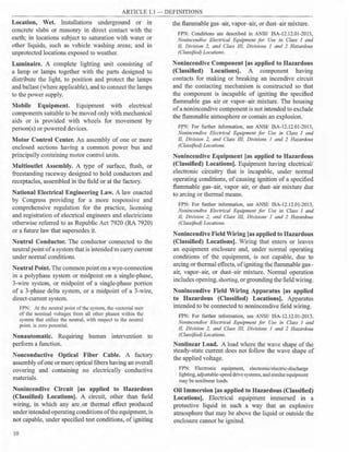 ARTICLE 1.1 - DEFINITIONS
Location, Wet. Installations underground or in
concrete slabs or masonry in direct contact with the
earth; in locations subject to saturation with water or
other liquids, such as vehicle washing areas; and in
unprotected locations exposed to weather.
Luminaire. A complete lighting unit consisting of
a lamp or lamps together with the parts designed to
distribute the light, to position and protect the lamps
and ballast (where applicable), and to connect the lamps
to the power supply.
Mobile Equipment. Equipment with electrical
components suitable to be moved only with mechanical
aids or is provided with wheels for movement by
person(s) or powered devices.
Motor Control Center. An assembly of one or more
enclosed sections having a common power bus and
principally containing motor control units.
Multioutlet Assembly. A type of surface, flush, or
freestanding raceway designed to hold conductors and
receptacles, assembled in the field or at the factory.
National Electrical Engineering Law. A law enacted
by Congress providing for a more responsive and
comprehensive regulation for the practice, licensing
and registration of electrical engineers and electricians
otherwise referred to as Republic Act 7920 (RA 7920)
or a future law that supersedes it.
Neutral Conductor. The conductor connected to the
neutral point ofa system that is intended to carry current
under normal conditions.
Neutral Point. The common point on a wye-connection
in a polyphase system or midpoint on a single-phase,
3-wire system, or midpoint of a single-phase portion
of a 3-phase delta system, or a midpoint of a 3-wire,
direct-current system.
FPN: At the neutral point ofthe system, the vectorial sum
of the nominal voltages from all other phases within the
system that utilize the neutral, with respect to the neutral
point, is zero potential.
Nonautomatic. Requiring human intervention to
perform a function.
Nonconductive Optical Fiber Cable. A factory
assembly ofone or more optical fibers having an overall
covering and containing no electrically conductive
materials.
Nonincendive Circuit [as applied to Hazardous
{Classified) Locations]. A circuit, other than field
wiring, in which any arc or thermal effect produced
underintended operating conditionsofthe equipment, is
not capable, under specified test conditions, of igniting
10
the flammable gas- air, vapor-air, or dust- air mixture.
FPN: Conditions are described in ANSI/ ISA-12.12.01-2013,
Nonincendive Electrical Equipment for Use in Class I and
II, Division 2, and Class 111, Divisions I and 2 Hazardous
(Classified) Locations.
Nonincendive Component [as applied to Hazardous
(Classified) Locations]. A component having
contacts for making or breaking an incendive circuit
and the contacting mechanism is constructed so that
the component is incapable of igniting the specified
flammable gas- air or vapor- air mixture. The housing
ofa nonincendive component is not intended to exclude
the flammable atmosphere or contain an explosion.
FPN: For further information, see ANSI/ ISA-12.12.01-2013,
Nonincendive Electrical Equipment for Use in Class I and
II, Division 2, and Class 111, Divisions I and 2 Hazardous
(Classified) Locations.
Nonincendive Equipment [as applied to Hazardous
(Classified) Locations]. Equipment having electrical/
electronic circuitry that is incapable, under normal
operating conditions, of causing ignition of a specified
flammable gas-air, vapor- air, or dust-air mixture due
to arcing or thermal means.
FPN: For further information, see ANSI/ ISA-12.12.01-2013,
Nonincendive Electrical Equipment for Use in Class I and
II, Division 2, and Class Ill, Divisions I and 2 Hazardous
(Classified) Locations.
Nonincendive Field Wiring [as applied to Hazardous
(Classified) Locations]. Wiring that enters or leaves
an equipment enclosure and, under normal operating
conditions of the equipment, is not capable, due to
arcing or thermal effects, ofigniting the flammable gas-
air, vapor- air, or dust-air mixture. Normal operation
includes opening,shorting, or grounding the field wiring.
Nonincendive Field Wiring Apparatus [as applied
to Hazardous {Classified) Locations]. Apparatus
intended to be connected to nonincendive field wiring.
FPN: For further information, see ANSI/ ISA-12.12.01-2013,
Nonincendive Electrical Equipment for Use in Class I and
11, Division 2, and Class III, Divisions I and 2 Hazardous
(Classified) Locations.
Nonlinear Load. A load where the wave shape of the
steady-state current does not follow the wave shape of
the applied voltage.
FPN: Electronic equipment, electronic/electric-discharge
lighting, adjustable-speed drive systems, andsimilarequipment
may be nonlinear loads.
Oil Immersion [as applied to Hazardous (Classified)
Locations]. Electrical equipment immersed in a
protective liquid in such a way that an explosive
atmosphere that may be above the liquid or outside the
enclosure cannot be ignited.
 