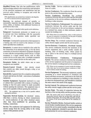 ARTICLE 1.1 - DEFINITIONS
Qualified Person. One who has qualifications, skills
and knowledge related to the construction and operation
of the electrical equipment and installations and has
received safety training to recognize and avoid the
hazards involved.
FPN. Qualifications can include those included in the Republic
Act 7920 or national electrical engineering law.
Raceway. An enclosed channel of metallic or
nonmetallic materials designed expressly for holding
wires, cables, or busbars, with additional functions as
permitted in this Code.
FPN: A raceway is identified within specific article definitions.
Rainproof. Constructed, protected, or treated so as
to prevent rain from interfering with the successful
operation of the apparatus under specified test
conditions.
Raintight. Constructed or protected so that exposure to
a beating rain will not result in the entrance of water
under specified test conditions.
Receptacle. A contact device installed at the outlet for
the connection of an attachment plug, or for the direct
connection ofelectrical utilization equipment designed
to mate with the corresponding contact device. A single
receptacle is a single contact device with no other
contact device on the same yoke. A multiple receptacle
is two or more contact devices on the same yoke.
Receptacle Outlet. An outlet where one or more
receptacles are installed.
Remote-Control Circuit. Any electric circuit
that controls any other circuit through a relay or an
equivalent device.
Retrofit Kit.Ageneral term for acomplete subassembly
of parts and devices for field conversion ofutilization
equipment.
Sealable Equipment. Equipment enclosed in a case
or cabinet that is provided with a means of sealing or
locking so that live parts cannot be made accessible
without opening the enclosure. The equipment may or
may not be operable without opening the enclosure.
FPN: The equipment may or may not be operable without
opening the enclosure.
Separately Derived System. An electrical source,
other than a service, having no direct connection(s)
to circuit conductors of any other electrical source
other than those established by grounding and
bonding connections.
Service. The conductors and equipment for delivering
electric energy from the serving utility to the wiring
system ofthe premises served.
12
Service Cable. Service conductors made up in the
form ofa cable.
Service Conductors. The conductors from the service
point to the service disconnecting means.
Service Conductors, Overhead. The overhead
conductors between the service point and the first point
ofconnection to the service-entrance conductors at the
building or other structure.
Service Conductors, Underground. The underground
conductors between the service point and the first
point of connection to the service-entrance conductors
in a terminal box, meter, or other enclosure, inside or
outside the building wall.
FPN: Where there is no terminal box, meter, or other enclosure,
the point ofconnection is considered to be the point of entrance
ofthe service conductors into the building.
Service Drop. The overhead conductors between the
utility electric supply system and the service point.
Service-Entrance Conductors, Overhead System.
The service conductors between the terminals of the
service equipment and a point usually outside the
building, clear of building walls, where joined by
tap or splice to the service drop or overhead service
conductors.
Service-Entrance Conductors, Underground
System. The service conductors between the terminals
ofthe service equipment and the point ofconnection to
the service lateral or underground service conductors.
FPN: Where service equipment is located outside the building
walls, there may be no service-entrance conductors or they
may be entirely outside the building.
Service Equipment. The necessary equipment, usually
consisting of a circuit breaker(s) or switch(es) and
fuse(s) and their accessories, connected to the load end
ofservice conductors to a building or other structure, or
an otherwise designated area, and intended to constitute
the main control and cutoff ofthe supply.
Service Lateral. The underground conductors between
the utility electric supply system and the service point.
Service Point. The point of connection between the
facilities ofthe serving utility and the premises wiring.
FPN: The service point can be described as the point of
demarcation between where the serving utility ends and the
premises wiring begins. The serving utility generally specifies
the location of the service point based on the conditions of
service.
Service Protective Device. Enclosed fusible switch or
circuitbreaker installed ahead ofthe service equipment,
nearest the service point (usually, immediately after the
metering equipment), intended to provide short circuit
fault protection for service-entrance conductors.
 
