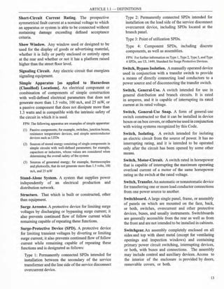 ARTICLE 1.1 - DEFINITIONS
Short-Circuit Current Rating. The prospective
symmetrical fault current at a nominal voltage to which
an apparatus or system is able to be connected without
sustaining damage exceeding defined acceptance
criteria.
Show Window. Any window used or designed to be
used for the display of goods or advertising material,
whether it is fully or partly enclosed or entirely open
at the rear and whether or not it has a platform raised
higher than the street floor level.
Signaling Circuit. Any electric circuit that energizes
signaling equipment.
Simple Apparatus [as applied to Hazardous
(Classified) Locations]. An electrical component or
combination of components of simple construction
with well-defined electrical parameters that does not
generate more than 1.5 volts, 100 mA, and 25 mW, or
a passive component that does not dissipate more than
1.3 watts and is compatible with the intrinsic safety of
the circuit in which it is used.
FPN: The following apparatus are examples of simple apparatus:
(1) Passive components; for example, switches,junction boxes,
resistance temperature devices, and simple semiconductor
devices such as LEDs
(2) Sources ofstored energy consisting ofsingle components in
simple circuits with well-defined parameters; for example,
capacitors or inductors, whose values are considered when
determining the overall safety ofthe system
(3) Sources of generated energy; for example, thermocouples
and photocells, that do not generate more than 1.5 volts, 100
mA,and25mW
Stand-Alone System. A system that supplies power
independently of an electrical production and
distribution network.
Structure. That which is built or constructed, other
than equipment.
Surge Arrester. A protective device for limiting surge
voltages by discharging or bypassing surge current; it
also prevents continued flow of follow current while
remaining capable of repeating these functions.
Surge-Protective Device (SPD). A protective device
for limiting transient voltages by diverting or limiting
surge current; it also prevents continued flow of follow
current while remaining capable of repeating these
functions and is designated as follows:
Type 1: Permanently connected SPDs intended for
installation between the secondary of the service
transformer and the line side ofthe service disconnect
overcurrent device.
Type 2: Permanently connected SPDs intended for
installation on the load side of the service disconnect
overcurrent device, including SPDs located at the
branch panel.
Type 3: Point ofutilization SPDs.
Type 4: Component SPDs, including discrete
components, as well as assemblies.
FPN: For further informationonType 1, Type 2, Type 3, and Type
4 SPDs, see UL 1449, Standard for Surge Protective Devices.
Switch, Bypass Isolation. A manually operated device
used in conjunction with a transfer switch to provide
a means of directly connecting load conductors to a
power source and of disconnecting the transfer switch.
Switch, General-Use. A switch intended for use in
general distribution and branch circuits. It is rated
in amperes, and it is capable of interrupting its rated
current at its rated voltage.
Switch, General-Use Snap. A form of general-use
switch constructed so that it can be installed in device
boxes or on box covers, or otherwiseused in conjunction
with wiring systems recognized by this Code.
Switch, Isolating. A switch intended for isolating
an electric circuit from the source of power. It has no
interrupting rating, and it is intended to be operated
only after the circuit has been opened by some other
means.
Switch, Motor-Circuit. A switch rated in horsepower
that is capable of interrupting the maximum operating
overload current of a motor of the same horsepower
rating as the switch at the rated voltage.
Switch, Transfer.An automatic or nonautomatic device
for transferring one or more load conductor connections
from one power source to another.
Switchboard. A large single panel, frame, or assembly
of panels on which are mounted on the face, back,
or both, switches, overcurrent and other protective
devices, buses, and usually instruments. Switchboards
are generally accessible from the rear as well as from
the front and are not intended to be installed in cabinets.
Switchgear. An assembly completely enclosed on all
sides and top with sheet metal (except for ventilating
openings and inspection windows) and containing
primary power circuit switching, interrupting devices,
or both, with buses and connections. The assembly
may include control and auxiliary devices. Access to
the interior of the enclosure is provided by doors,
removable covers, or both.
13
 