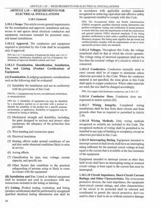 ARTICLE 1.10 - REQUIREMENTS FOR ELECTRICAL INSTALLATIONS
ARTICLE 1.10 - REQUIREMENTS FOR in accordance with applicable product standards
ELECTRICAL INSTALLATIONS recognized as achieving equivalent and effective safety
1.10.1 General
1.10.1.1 Scope. This article covers general requirements
for the examination and approval, installation and use,
access to and spaces about electrical conductors and
equipment; enclosures intended for personnel entry;
and tunnel installations.
1.10.1.2 Approval. The conductors and equipment
required or permitted by this Code shall be acceptable
only ifapproved.
FPN: See 1.0.1.7, Examination ofEquipment for Safety, and 1.10.1.3,
Examination, Identification, Installation, and Use of Equipment. See
definitions ofApproved, Identified, Labeled, and Listed.
1.10.1.3 Examination, Identification, Installation,
Use, and Listing (Product Certification) of
Equipment.
(A) Examination. Injudgingequipment, considerations
such as the following shall be evaluated:
(1) Suitability for installation and use in conformity
with the provisions of this Code
FPN No. 1: Equipmentmay be new, reconditioned, refurbished,
or remanufactured.
FPN No. 2: Suitability of equipment use may be identified
by a description marked on or provided with a product to
identify the suitability of the product for a specific purpose,
environment, or application. Suitability of equipment may be
evidenced by listing or labeling.
(2) Mechanical strength and durability, including,
for parts designed to enclose and protect other
equipment, the adequacy of the protection thus
provided
(3) Wire-bending and connection space
(4) Electrical insulation
(5) Heating effects under normal conditions of use
and also under abnormal conditions likely to arise
in service
(6) Arcing effects
(7) Classification by type, size, voltage, current
capacity, and specific use
(8) Other factors that contribute to the practical
safeguarding of persons using or likely to come
in contact with the equipment
(B) Installation and Use. Listed or labeled equipment
shall be installed and used in accordance with any
instructions included in the listing or labeling.
(C) Listing. Product testing, evaluation, and listing
(product certification) shall be performed by recognized
qualified electrical testing laboratories and shall be
20
for equipment installed to comply with this Code.
FPN: The Occupational Safety and Health Administration
(OSHA) recognizes qualified electrical testing laboratories that
perform evaluations, testing, and certification of certain products
to ensure that they meet the requirements ofboth the construction
and general industry OSHA electrical standards. If the listing
(product certification) is done under a qualified electrical testing
laboratory program, this listing mark signifies that the tested and
certified product complies with the requirements of one or more
appropriate product safety test standards.
1.10.1.4 Voltages. Throughout this Code, the voltage
considered shall be that at which the circuit operates.
The voltage rating of electrical equipment shall not be
less than the nominal voltage of a circuit to which it is
connected.
1.10.1.5 Conductors. Conductors normally used to
carry current shall be of copper or aluminum unless
otherwise provided in this Code. Where the conductor
material is not specified, the sizes given in this Code
shall apply to copper conductors. Where other materials
are used, the size shall be changed accordingly.
FPN: For copper-clad aluminum conductors, see 3.10.1.15.
1.10.1.6 Conductor Sizes. Conductor sizes are
expressed in metric system (SI).
1.10.1.7 Wiring Integrity. Completed wmng
installations shall be free from short circuits and from
grounds other than as required or permitted in Article
2.50.
1.10.1.8 Wiring Methods. Only wiring methods
recognized as suitable are included in this Code. The
recognized methods of wiring shall be permitted to be
installed in any type ofbuilding or occupancy, except as
otherwise provided in this Code.
1.10.1.9 Interrupting Rating. Equipment intended to
interrupt cunent at fault levels shall have an interrupting
rating sufficient for the nominal circuit voltage at least
equal to the current that is available at the line terminals
ofthe equipment.
Equipment intended to interrupt current at other than
fault levels shall have an interrupting rating at nominal
circuit voltage at least equal to the current that must be
interrupted.
1.10.1.10 Circuit Impedance, Short-Circuit Current
Ratings, and Other Characteristics. The overcunent
protective devices, the total impedance, the equipment
short-circuit current ratings, and other characteristics
of the circuit to be protected shall be selected and
coordinated to permit the circuit protective devi-,ces
used to clear a fault to do so without extensive damage
 