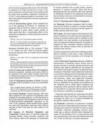 ARTICLE 1.10 - REQUIREMENTS FOR ELECTRICAL INSTALLATIONS
to the electrical equipment ofthe circuit. This fault shall
be assumed to be either between two or more of the
circuit conductors or between any circuit conductor and
the equip-,ment grounding conductor(s) permitted in
2.50.6.9. Listed equipment applied in accordance with
their listing shall be consideredto meet the requirements
ofthis section.
1.10.1.11 Deteriorating Agents. Unless identified for
use in the operating environment, no conductors or
equipment shall be located in damp or wet locations;
where exposed to gases, fumes, vapors, liquids, or
other agents that have a deteriorating effect on the
conductors orequipment; or where exposedto excessive
temperatures.
FPN No. 1: See 3.0.1.6 for protection against corrosion.
FPN No. 2: Some cleaning and lubricating compounds can
cause severe deterioration of many plastic materials used for
insulating and structural applications in equipment.
Equipment identified only as "dry locations," "Type
l ," or "indoor use only" shall be protected against
permanent damage from the weather during building
construction.
FPN No. 3: See Table 1.10.2.3 for appropriate enclosure-type
designations.
FPNNo. 4: Minimumflood provisionsare providedinNFPAS000-
2015 Building Construction and Safety Code, the International
Building Code (IBC), and the International Residential Codefor
One- and Two-Family Dwellings (IRC).
1.10.1.12 Listed and Labeled When Not Required.
Electrical equipment, materials and services shall not
be required to be Listed and/or Labeled when local
or international product and services standards do not
require listing and/or labeling
1.10.1.13 Mechanical Execution of Work. Electrical
equipment shall be installed in a neat and workmanlike
manner.
FPN: Accepted industry practices are described in ANSI/
NECA 1-2015, Standard for Good Workmanship in Electrical
Contracting, and other ANSI-approved installation standards.
(A) Unused Openings. Unused openings, other than
those intended for the operation of equipment, those
intended for mounting purposes, or those permitted as
part ofthe design for listed equipment, shall be closed
to afford protection substantially equivalent to the
wall of the equipment. Where metallic plugs or plates
are used with nonmetallic enclosures, they shall be
recessed at least 6 mm from the outer surface of the
enclosure.
(B) Integrity of Electrical Equipment and
Connections. Internal parts of electrical equipment,
including busbars, wiring terminals, insulators, and
other surfaces, shall not be damaged or contaminated
by foreign materials such as paint, plaster, cleaners,
abrasives, or corrosive residues. There shall be no
damaged parts that may adversely affect safe operation
or mechanical strength of the equipment such as parts
that are broken; bent; cut; or deteriorated by corrosion,
chemical action, or overheating.
1.10.1.14 Mounting and Cooling ofEquipment.
(A) Mounting. Electrical equipment shall be firmly
secured to the surface on which it is mounted. Wooden
plugs driven into holes in masonry, concrete, plaster, or
similar materials shall not be used.
(B) Cooling. Electrical equipment that depends on the
natural circulation of air and convection principles for
cooling of exposed surfaces shall be installed so that
room airflow over such surfaces is not prevented by
walls or by adjacent installed equipment. For equipment
designed for floor mounting, clearance between top
surfaces and adjacent surfaces shall be provided to
dissipate rising warm air.
Electrical equipmentprovided with ventilatingopenings
shall be installed so that walls or other obstructions
do not prevent the free circulation of air through the
equipment.
1.10.1.15 Electrical Connections. Because ofdifferent
characteristics of dissimilar metals, devices such as
pressure terminal or pressure splicing connectors and
soldering lugs shall be identified for the material of
the conductor and shall be properly installed and used.
Conductors ofdissimilar metals shall not be intermixed
inaterminalorsplicingconnectorwherephysicalcontact
occurs between dissimilar conductors (such as copper
and aluminum, copper and copper-clad aluminum,
or aluminum and copper-clad aluminum), unless the
device is identified for the purpose and conditions of
use. Materials such as solder, fluxes, inhibitors, and
compounds, where employed, shall be suitable for the
use and shall be of a type that will not adversely affect
the conductors, installation, or equipment.
Connectors and terminals for conductors more finely
stranded than Class B and Class C stranding as shown
in Chapter 10, Table 10.1.1.10, shall be identified for
the specific conductor class or classes.
(A) Terminals. Connection of conductors to terminal
parts shall ensure a thoroughly good connectionwithout
damaging the conductors and shall be made by means
of pressure connectors (including set-screw type),
solder lugs, or splices to flexible leads. Connection by
means of wire-binding screws or studs and nuts that
have upturned lugs or the equivalent shall be permitted
for 5.5 mm2 (2.6 mm dia.) or smaller conductors.
21
 
