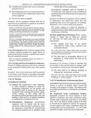 ARTICLE 1.10-REQUIREMENTS FOR ELECTRICAL INSTALLATIONS
(2) Available fault current at the service overcurrent
protective devices
(3) The clearing timeofserviceovercurrentprotective
devices based on the available fault current at the
service equipment
(4) The date the label was applied
Exception: Service equipment labeling shall not be
required ifan arc flash label is applied in accordance
with acceptable industry practice.
FPN No. 1: NFPA 70E -2015, Standard for Electrical Safety in
the Workplace, provides guidance, such as determining severity
of potential exposure, planning safe work practices, arc flash
labeling, and selecting personal protective equipment.
FPN No. 2: ANSI 2535.4-2011, Product Safety Signs andLabels,
provides guidelines for the design of safety signs and labels for
application to products.
FPN No. 3: Acceptable industry practices for equipment labeling
are described in NFPA 70E -2015 Standardfor Electrical Safety
in the Workplace. This standard provides specific criteria for
developing arc-flash labels for equipment that provides nominal
system voltage, incident energy levels, arc-flash boundaries,
minimum required levels of personal protective equipment, and
so forth.
1.10.1.18 Arcing Parts. Parts ofelectric equipment that
in ordinary operation produce arcs, sparks, flames, or
molten metal shall be enclosed or separated and isolated
from all combustible material.
FPN: For hazardous (classified) locations, see Articles 5.0
through 5.17. For motors, see 4.30.1.14.
1.10.1.19 Light and Powerfrom Railway Conductors.
Circuits for lighting and power shall not be connected
to any system that contains trolley wires with a ground
return.
Exception: Such circuit connections shall be permitted
in car houses, power houses, or passenger andfreight
stations operated in connection with electric railways.
1.10.1.21 Marking.
(A) Equipment Markings.
(1) General. The manufacturer's name, trademark,
or other descriptive marking by which the
organization responsible for the product can
be identified shall be placed on all electrical
equipment. Other markings that indicate voltage,
current, wattage, or other ratings shall be
provided as specified elsewhere in this Code. The
marking or label shall be of sufficient durability
to withstand the environment involved.
(2) Reconditioned Equipment. Reconditioned
equipment shall be marked with the name,
trademark, or other descriptive marking by which
the organization responsible for reconditioning
the electrical equipment can be identified, along
with the date ofthe reconditioning.
Reconditioned equipment shall be identified as
"reconditioned" and approval of the reconditioned
equipmentshall notbe based solelyon the equipment's
original listing.
Exception: In industrial occupancies, where conditions
of maintenance and supervision ensure that only
qualified persons service the equipment, the markings
indicated in 1.10.1.21(A)(2) shall not be required.
FPN: Industry standards are available for application of
reconditioned and refurbished equipment. Normal servicing of
equipment that remains within a facility should not be considered
reconditioning or refurbishing.
(B) Field-Applied Hazard Markings. Where caution,
warning, or danger signs or labels are required
by this Code, the labels shall meet the following
requirements:
(1) The marking shall warn of the hazards
using effective words, colors, symbols or any
combination thereof.
FPN: ANSI 2535.4-2011, Product Safety Signs and Labels,
·· provides guidelines for suitable font sizes,words, colors, symbols,
and location requirements for labels.
(2) The label shall be permanently affixed to the
equipment or wiring method and shall not be
hand written.
Exception to (2): Portions of labels or markings that
are variable, or that could be subject to changes, shall
be permitted to be hand written and shall be legible.
(3) The label shall be of sufficient durability to
withstand the environment involved.
FPN: ANSI 2535.4-2011, Product Safety Signs and Labels, provides
guidelines for the design and durability of safety signs and labels
for application to electrical equipment.
1.10.1.22 Identification of Disconnecting Means.
(A) General. Each disconnecting means shall be legibly
marked to indicate its purpose unless located and
arranged so the purpose is evident. The marking shall
be of sufficient durability to withstand the environment
involved.
(B) Engineered Series Combination Systems.
Equipment enclosures for circuit breakers or fuses
applied in compliance with series combination ratings
selected under engineering supervision in accordance
with 2.40.7.7(A) shall be legibly marked in the field
as directed by the engineer to indicate the equipment
has been applied with a series combination rating. The
marking shall meet the requirements in 1.10.1.21(B)
and shall be readily visible and state the following:
23
 