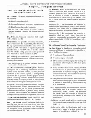 ARTICLE 2.0 USE AND IDENTIFICATION OF GROUNDED CONDUCTORS
Chapter 2. Wiring and Protection
ARTICLE 2.0 - USE AND IDENTIFICATION OF
GROUNDED CONDUCTORS
2.0.1.1 Scope. This article provides requirements for
the following:
(1) Identification ofterminals
(2) Grounded conductors in premises wiring systems
(3) Identification ofgrounded conductors
FPN: See Article 1.1 for definitions of Grounded Conductor,
Equipment Grounding Conductor, and Grounding Electrode
Conductor.
2.0.1.2 General. Grounded conductors shall comply
with 2.0.1.2(A) and (B).
(A)Insulation. The grounded conductor, if insulated,
shall have insulation that is (1) suitable, other than color,
for any ungrounded conductor of the same circuit for
systems of 1000 volts or less, or impedance grounded
neutral systems of over 1000 volts, or (2) rated not less
than 600 volts for solidly grounded neutral systems of
over 1000 volts as described in 2.50.10.5(A).
(B) Continuity. The continuity of a grounded conductor
shall not depend on a connection to a metallic enclosure,
raceway, or cable armor.
FPN: See 3.0.l.13(B) for the continuity of grounded conductors
used in multiwire branch circuits.
2.0.1.3 Connection to Grounded System. Premises
wiring shall not be electrically connected to a supply
system unless the latter contains, for any grounded
conductor of the interior system, a corresponding
conductor that is grounded. For the purpose of this
section, electrically connected shall mean connected so
as to be capable of carrying current, as distinguished
from connection through electromagnetic induction.
Exception: Listed utility-interactive inverters identified
for use in distributed resource generation systems such
as photovoltaic and fuel cell power systems shall be
permitted to be connected to premises wiring without
a grounded conductor where the connected premises
wiring or utility system includes a grounded conductor.
2.0.1.4 Neutral Conductors. Neutral conductors shall
be installed in accordance with 2.0. l .4(A) and (B).
(A) Installation. Neutral conductors shall not be
used for more than one branch circuit, for more than
one multiwire branch circuit, or for more than one set
of ungrounded feeder conductors unless specifically
permitted elsewhere in this Code.
(B) Multiple Circuits. Where more than one neutral
conductor associated with different circuits is in an
enclosure, grounded circuit conductors of each circuit
shall be identified or grouped to correspond with the
ungrounded circuit conductor(s) by wire markers, cable
ties, or similar means in at least one location within the
enclosure.
Exception No. I: The requirement for grouping or
identifying shall not apply ifthe branch-circuit orfeeder
conductors enterfrom a cable or a raceway unique to
the circuit that makes the grouping obvious.
Exception No. 2: The requirement for grouping or
identifying shall not apply where branch-circuit
conductors pass though a box or conduit body without
a loop as described in 3. I4.2.2(B)(I) or without a splice
or termination.
2.0.1.6 Means of Identifying Grounded Conductors.
(A) Sizes 14 mm2
or Smaller. An insulated grounded
conductor of 14 mm2
or smaller shall be identified by
one ofthe following means:
(1) A continuous white outer finish.
(2) A continuous gray outer finish.
(3) Three continuous white or gray stripes along the
conductor's entire length on other than green
insulation.
(4) Wires that have their outer covering finished
to show a white or gray color but have colored
tracer threads in the braid identifying the source
of manufacture shall be considered as meeting
the provisions ofthis section.
(5) The grounded conductor of a mineral-insulated,
metal-sheathed cable (Type MI) shall be identified
at the time of installation by distinctive marking
at its terminations.
(6) A single-conductor, sunlight-resistant, outdoor­
rated cable used as a grounded conductor in
photovoltaic power systems, as permitted
by 6.90.4.1, shall be identified at the time of
installation by distinctive white marking at all
terminations.
(7) Fixture wire shall comply with the requirements
for grounded conductor identification as specified
in 4.2.1.8.
(8) For aerial cable, the identification shall be as
above, or by means of a ridge located on the
exterior of the cable so as to identify it.
35
 