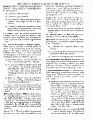 ARTICLE 2.0 USE AND IDENTIFICATION OF GROUNDED CONDUCTORS
(B) Sizes 22 mm2
or Larger. An insulated grounded
conductor 22 mm2
or larger shall be identified by one of
the following means:
(1) A continuous white outer finish.
(2) A continuous gray outer finish.
(3) Three continuous white or gray stripes along the
conductor's entire length on other than green
insulation.
(4) At the time of installation, by a distinctive white
or gray marking at its terminations. This marking
shall encircle the conductor or insulation.
(C) Flexible Cords. An insulated conductor that
is intended for use as a grounded conductor, where
contained within a flexible cord, shall be identified by
a white or gray outer finish or by methods permitted by
4.0.2.3.
(D) Grounded Conductors of Different Systems.
Where grounded conductors of different systems are
installed in the same raceway, cable, box, auxiliary
gutter, or other type of enclosure, each grounded
conductor shall be identified by system. Identification
that distinguishes each system grounded conductor
shall be permitted by one of the following means:
(1) One system grounded conductor shall have an
outer covering conforming to 2.0.l.6(A) or (B).
(2) The grounded conductor(s) ofother systems shall
have a different outer covering conforming to
2.0.1.6(A) or 2.0.l.6(B) or by an outer covering
of white or gray with a readily distinguishable
colored stripe other than green running along the
insulation.
(3) Other and different means of identification
allowed by 2.0.1.6(A) or (B) shall distinguish
each system grounded conductor.
The means of identification shall be documented in a
manner that is readily available or shall be permanently
posted where the conductors of different systems
originate.
(E) Grounded ConductorsofMulticonductorCables.
The insulated grounded conductors in a multiconductor
cable shall be identified by a continuous white or gray
outer finish or by three continuous white or gray stripes
on other than green insulation along its entire length.
Multiconductor fl.at cable 22 mm2
or larger shall be
permitted to employ an external ridge on the grounded
conductor.
Exception No. 1: Where the conditions ofmaintenance
and supervision ensure that only qualified persons
36
service the installation, grounded conductors in
multiconductor cables shall be permitted to be
permanently identified at their terminations at the time
of installation by a distinctive white marking or other
equally effective means.
Exception No. 2: The grounded conductor of a
multiconductor varnished-cloth-insulated cable shall
be permitted to be identified at its terminations at the
time of installation by a distinctive white marking or
other equally effective means.
FPN: The color gray may have been used in the past as an
ungrounded conductor. Care should be taken when working on
existing systems.
2.0.1.7 Use oflnsulation ofa White or Gray Color or
with Three Continuous White or Gray Stripes.
(A) General. The following shall be used only for the
grounded circuit conductor, unless otherwise permitted
in 2.0. l.7(B) and (C):
(1) A conductor with continuous white or gray
covering
(2) A conductor with three continuous white or gray
stripes on other than green insulation
(3) Amarking ofwhite or gray color at the termination
(B) Circuits ofLess Than 50 Volts. A conductor with
white or gray color insulation or three continuous white
stripes or having a marking of white or gray at the
termination for circuits of less than 50 volts shall be
requiredto be grounded only as required by2.50.2.l(A).
(C) Circuits of50 Volts or More. The use ofinsulation
that is white or gray or that has three continuous white
or gray stripes for other than a grounded conductor for
circuits of 50 volts or more shall be permitted only as
in (1) and (2).
(1) Ifpart ofa cable assembly that has the insulation
permanently reidentified to indicate its use as an
ungrounded conductor by marking tape, painting,
or other effective means at its termination and
at each location where the conductor is visible
and accessible. Identification shall encircle the
insulation and shall be a color other than white,
gray, or green. If used for single-pole, 3-way or
4-way switch loops, the reidentified conductor
with white or gray insulation or three continuous
white or gray stripes shall be used only for the
supply to the switch, but not as a return conductor
from the switch to the outlet.
(2) A flexible cord having one conductor identified
by a white or gray outer finish or three continuous
white or gray stripes, or by any other means
 