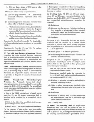 ARTICLE 2.10- BRANCH CIRCUITS
b. Not less than a height of 5500 mm on other
structures such as tunnels
FPN: See 4.10.12.8 for auxiliary equipment limitations.
(2) Cord-and-plug-connected or permanently
connected utilization equipment other than
luminaires
(3) Luminaires powered from direct-current systems
where either ofthe following apply:
a. The luminaire contains a listed, de-rated ballast
that provides isolation between the de power
source and the lamp circuit and protection from
electric shock when changing lamps.
b. The luminaire contains a listed, de-rated ballast
and has no provision for changing lamps.
Exception No. 1 to (B), (C), and (D): For lampholders
ofinfrared industrial heating appliances as provided in
4.22.2.7.
Exception No. 2 to (B), (C), and (D): For railway
properties as described in 1.10.1.19.
(E) Over 600 Volts Between Conductors. Circuits
exceeding 600 volts, nominal, between conductors
shall be permitted to supply utilization equipment in
installations where conditions of maintenance and
supervision ensure that only qualified persons service
the installation.
2.10.1.7 Multiple Branch Circuits. Where two or more
branchcircuitssupplydevices orequipment on the same
yoke or mounting strap, a means to simultaneously
disconnect the ungrounded supply conductors shall
be provided at the point at which the branch circuits
originate.
2.10.1.8 Ground-Fault Circuit-Interrupter
Protection for Personnel. Ground-fault circuit­
interrupter protection for personnel shall be provided as
required in 2.10.1.8(A) through (E). The ground-fault
circuit-interrupter shall be installed integrated with the
receptacle (GFCI receptacle):
In lieu of the GFCI receptacle(s), a branch circuit
supplying 15- and 20- ampere receptacles shall be
permitted to be protected by a ground-fault circuit
breaker.
FPN No. 1: See 2.15.1.9 for ground-fault circuit-interrupter
protection for personnel on feeders.
FPN No. 2: See4.22.l.5(A) for GFCI requirements for appliances.
For the purposes of this section, when determining
distance fromreceptacles thedistanceshall be measured
as the shortest path the cord ofan appliance connected
40
to the receptacle would follow without piercing a floor,
wall, ceiling, or fixed barrier, or passing through a door,
doorway, or window.
(A) Dwelling Units. All 250 and 125-volt, single­
phase, 15- and 20-ampere receptacles installed in the
locations specified in 2.1O.l.8(A)(l) through (10) shall
have ground-fault circuit-interrupter protection for
personnel.
(1) Bathrooms
(2) Garages, and also accessory buildings that have a
floor located at or below grade level not intended
as habitable rooms and limited to storage areas,
work areas, and areas ofsimilar use
(3) Outdoors
Exception to (3): Receptacles that are not readily
accessible and are supplied by a branch circuit
dedicated to pipeline and vessel heating equipment
shall be permitted to be installed in accordance with
4.27.3.9, as applicable.
(4) Crawl spaces - at or below grade level
(5) Unfinished portions ofareas ofthe basement not
intended as habitable rooms.
Exception to (5): A receptacle supplying only a
permanently installed fire alarm or burglar alarm
system shall not be required to have ground-fault
circuit-interrupter protection.
FPN: See 7.60.2.l(B) and 7.60.3.l(B) for power supply
requirements for fire alarm systems.
Receptacles installed under the exception to
2.10.l.8(A)(5) shall not be considered as meeting
the requirements of2.10.3.3(G)
(6) Kitchens -where the receptacles are installed to
serve the countertop surfaces
(7) Sinks - where receptacles are installed within
1800 mm from the inside edge ofthe bowl ofthe
sink
(8) Boathouses
(9) Bathtubs or shower stalls - where receptacles
are installed within 1800 mm ofthe outside edge
ofthe bathtub or shower stall
(10) Laundry areas
(B) Other Than Dwelling Units. All single-phase
receptacles rated 250 volts to ground or less, 50
amperes or less and three-phase receptacles rated 250
volts to ground or less, 100 amperes or less installed in
the following locations shall have ground-fault circuit-
 