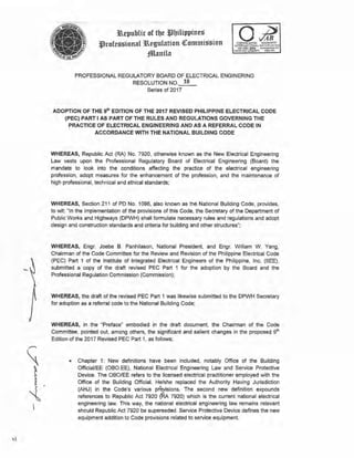 Yl
3R.epublic of tbt *3bilippines
.t)rofessional 3R.egulation <!I:ommission
fflanila
PROFESSIONAL REGULATORY BOARD OF ELECTRICAL ENGINERING
RESOLUTION NO. 18
Series of 2017
ADOPTION OF THE 9t11 EDITION OF THE 2017 REVISED PHILIPPINE ELECTRICAL CODE
(PEC) PART I AS PART OF THE RULES AND REGULATIONS GOVERNING THE
PRACTICE OF ELECTRICAL ENGINEERING ANO AS A REFERRAL CODE IN
ACCORDANCE WITH THE NATIONAL BUILDING CODE
WHEREAS, Republic Act (RA) No. 7920, otherwise known as the New Electrical Engineering
Law vests upon the Professional Regulatory Board of Electrical Engineering (Board) the
mandate to look into the conditions affecting the practice of the electrical engineering
profession, adopt measures for the enhancement of the profession, and the maintenance of
high professional, technical and ethical standards;
WHEREAS, Section 211 of PD No. 1096, also known as the National Building Code, provides,
to wit: ''In the implementation of the provisions of this Code, the Secretary of the Department of
Public Works and Highways (DPWH) shall formulate necessary rules and regulations and adopt
design and construction standards and criteria for building and other structures";
WHEREAS, Engr. Joebe 8 . Panhilason, National President, and Engr. William W . Yang,
Chairman of the Code Committee for the Review and Revision of the Philippine Electrical Code
(PEG) Part 1 of the Institute of Integrated Electrical Engineers of the Philippine, Inc. (IIEE),
submitted a copy of the draft revised PEC Part 1 for the adoption by the Board and the
Professional Regulation Commission (Commission);
WHERl:AS, the draft of the revised PEC Part 1 was likewise submitted to the DPWH Secretary
for adoption as a referral code to the National Building Code;
WHEREAS, in the "Preface" embod1
ed in the draft document, the Chairman of the Code
Committee, pointed out, among others, the significant and salient changes in the proposed gth
Edition of the 2017 Revised PEC Part 1, as follows;
• Chapter 1: New definitions have been included, notably Office of the Building
Official/EE (080.EE), National Electrical Engineering Law and Service Protective
Device. The OBO/EE refers to the licensed electrical practitioner employed with the
Office of the Building Official. He/she replaced the Authority Having Jurisdiction
(AHJ) in the Code's various pFO)lisions. The second new definition expounds
references to Republic Act 7920 (RA 7920) which is the current national electrical
engineering law. This way, the national electrical engineering law remains relevant
should Republic Act 7920 be superseded. Service Protective Device defines the new
equipment addition to Code provisions related to service equipment.
 