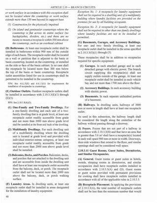 ARTICLE 2.10- BRANCH CIRCUITS
or work surface in accordance with this exception shall
not be located where the countertop or work surface
extends more than 150 mm beyond its support base.
(I) Construction for the physically impaired
(2) On island and peninsular countertops where the
countertop is fiat across its entire surface (no
backsplashes, dividers, etc.) and there are no
means to mount a receptaclewithin500mm above
the countertop, such as an overhead cabinet
(D) Bathrooms. At least one receptacle outlet shall be
installed in bathrooms within 900 mm of the outside
edge ofeach basin. The receptacleoutlet shall be located
on a wall or partition that is adjacent to the basin or
basin countertop, located on the countertop, or installed
on the side or face ofthe basin cabinet. In no case shall
the receptacle be located more than 300 mm below
the top of the basin or basin countertop. Receptacle
outlet assemblies listed for use in countertops shall be
permitted to be installed in the countertop.
FPN: See 4.6J.5(E) and 4.6.1.S(G) for requirements for
installation ofreceptacles in countertops.
(E) Outdoor Outlets. Outdoor receptacle outlets shall
be installed in accordance with 2.10.3.3(E)(l) through
(E)(3).
FPN: See 2.IO. l.8(A)(3).
(1) One-Family and Two-Family Dwellings. For
a one-family dwelling and each unit of a two­
family dwelling that is at grade level, at least one
receptacle outlet readily accessible from grade
and not more than 2000 mm above grade level
shall be installed at the front and back of the dwelling.
(2) Multifamily Dwellings. For each dwelling unit
of a multifamily dwelling where the dwelling
unit is located at grade level and provided with
individual exterior entran ce/egress, at least one
receptacle outlet readily accessible from grade
and not more than 2000 mm above grade level
shall be installed.
(3) Balconies, Decks, and Porches.Balconies, decks,
and porches that are attached to the dwelling unit
and are accessible from inside the dwelling unit
shall have at least one receptacle outlet accessible
from the balcony, deck, or porch. The receptacle
outlet shall not be located more than 2000 mm
above the balcony, deck, or porch walking
surface.
(F) Laundry Areas. In dwelling units, at least one
receptacle outlet shall be installed in areas designated
for the installation oflaundry equipment.
48
Exception No. 1: A receptacle for laundry equipment
shall not be required in a dwelling unit ofa multifamily
building where laundry facilities are provided on the
premises for use by all building occupants.
Exception No. 2: A receptacle for laundry equipment
shall not be required in other than one-family dwellings
where laundry facilities are not to be installed or
permitted.
(G) Basements, Garages, and Accessory Buildings.
For one- and two- family dwelling, at least one
receptacle outlet shall be installed in the areas specified
in 2.10.3.3(0)(1) through (3).
These receptacles shall be in addition to receptacles
required for specific equipment.
(1) Garages. In each attached garage and in each
detached garage with electric power. The branch
circuit supplying this receptacle(s) shall not
supply outlets outside of the garage. At least one
receptacle outlet shall be installed in each vehicle
bay and not more than 1700 mm above the floor.
(2) A_ccessory Buildings. In each accessory building
with electric power.
(3) Basements. In each separate unfinished portion
ofa basement.
(H) Hallways. In dwelling units, hallways of 3000
mm or more in length shall have at least one receptacle
outlet.
As used in this subsection, the hallway length shall
be considered the length along the centerline of the
hallway without passing through a doorway.
(I) Foyers. Foyers that are not part of a hallway in
accordance with 2.10.3.3(H) and that have an area that
is greater than 5.6 m2
shall have a receptacle(s) located
in each wall space 900 mm or more in width. Doorways,
door-side windows that extend to the floor, and similar
openings shall not be considered wall space.
2.10.3.11 Guest Rooms, Guest Suites, Dormitories,
and Similar Occupancies.
(A) General. Guest rooms or guest suites in hotels,
motels, sleeping rooms in dormitories, and similar
occupancies shall have receptacle outlets installed in
accordance with 2.10.3.3(A) and (D). Guest rooms
or guest suites provided with permanent provisions
for cooking shall have receptacle outlets installed in
accordance with all ofthe applicable rules in 2.10.3.3.
(B) Receptacle Placement. In applying the provisions
of 2.10.3.3(A), the total number of receptacle outlets
shall not be less than the minimum number that would
 