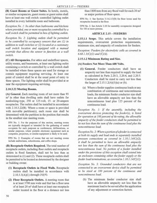 ARTICLE 2.15-FEEDERS
(B) Guest Rooms or Guest Suites. In hotels, motels,
or similar occupancies, guest rooms or guest suites shall
have at least one wall switch-controlled lighting outlet
installed in every habitable room and bathroom.
ExceptionNo. 1: In other than bathrooms and kitchens
where provided, one or more receptacles controlled by a
wall switch shall be permitted in lieu of lighting outlets.
Exception No. 2: Lighting outlets shall be permitted
to be controlled by occupancy sensors that are (1) in
addition to wall switches or (2) located at a customary
wall switch location and equipped with a manual
override that allows the sensor to function as a wall
switch.
(C) All Occupancies. For attics and underfloor spaces,
utility rooms, and basements, at least one lighting outlet
containing a switch or controlled by a wall switch shall
be installed where these spaces are used for storage or
contain equipment requiring servicing. At least one
point of control shall be at the usual point of entry to
these spaces. The lighting outlet shall be provided at or
near the equipment requiring servicing.
2.10.3.22 Meeting Rooms.
(A) General. Each meeting room of not more than 93
m2
in other than dwelling units shall have outlets for
nonlocking-type, 250 or 125-volt, 15- or 20-ampere
receptacles. The outlets shall be installed in accordance
with 2.10.3.22(B). Where a room or space is provided
with movable partition(s), each room size shall be
determined with the partition in the position that results
in the smallest size meeting room.
FPN No. 1: For the purposes of this section, meeting rooms
are typically designed or intended for the gathering of seated
occupants for such purposes as conferences, deliberations, or
similar purposes, where portable electronic equipment such as
computers, projectors, or similar equipment is likely to be used.
FPN No. 2: Examples of rooms that are not meeting rooms
include auditoriums, schoolrooms, and coffee shops.
(B) Receptacle Outlets Required. The total number of
receptacle outlets, including floor outlets and receptacle
outlets in fixed furniture, shall not be less than as
determined in (1) and (2). These receptacle outlets shall
be permitted to be located as determined by the designer
or building owner.
(1) Receptacle Outlets in Fixed Walls. Receptacle
outlets shall be installed in accordance with
2.10.3.3(A)(l ) through (A)(4).
(2) Floor Receptacle Outlets. A meeting room that
is at least 3700 mm wide and that has a floor area
of at least 20 m2
shall have at least one receptacle
outlet located in the floor at a distance not less
50
than 1800 mm from any fixed wall for each 20 m2
or major portion of floor space.
FPN No. 1: See Section 3.14.2.13(B) for floor boxes used for
receptacles located in the floor.
FPN No. 2: See Article 5.18 for assembly occupancies designed
for 100 or more persons.
ARTICLE 2.15 - FEEDERS
2.15.1.1 Scope. This article covers the installation
requirements, overcurrent protection requirements,
minimum size, and ampacity of conductors for feeders.
Exception: Feeders for electrolytic cells as covered in
6.68.1.3(C)(J) and (C)(4).
2.15.1.2 Minimum Rating and Size.
(A) Feeders Not More Than 600 Volts.
(1) General. Feeder conductors shall have an
ampacity not less than required to supply the load
as calculated in Parts 2.20.3, 2.20.4, and 2.20.5.
Conductors shall be sized to carry not less than
the larger of 2.15.l.2(A)(l)(a) or (b).
(a) Where a feeder supplies continuous loads or any
·combination of continuous and noncontinuous
loads, the minimum feeder conductor size shall
have an allowable ampacity not less than the
noncontinuous load plus 125 percent of the
continuous load.
Exception No. I: If the assembly, including the
overcurrent devices protecting the feeder(s), is listed
for operation at I00 percent ofits rating, the allowable
ampacity of the feeder conductors shall be permitted to
be not less than the sum of the continuous load plus the
noncontinuous load.
ExceptionNo. 2: Whereaportionofafeeder isconnected
at both its supply and load ends to separately installed
pressure connections as covered in 1.10.1.14(C)(2),
it shall be permitted to have an allowable ampacity
not less than the sum of the continuous load plus the
noncontinuous load. No portion of a feeder installed
under the provisions of this exception shall extend into
an enclosure containing either the feeder supply or the
feeder load terminations, as covered in 1.JO.l.14(C)(J).
Exception No. 3: Grounded conductors that are not
connected to an overcurrent device shall be permitted
to be sized at I00 percent of the continuous and
noncontinuous load.
(b) The minimum feeder conductor size shall
have an allowable ampacity not less than the
maximum load to be servedafter the application
of any adjustment or correction factors.
 
