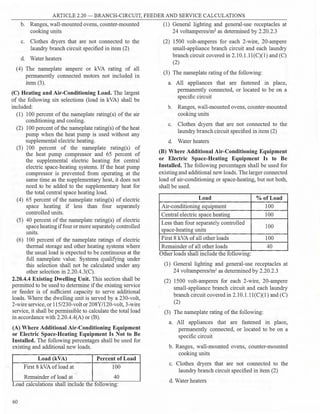 ARTICLE 2.20 - BRANCH-CIRCUIT, FEEDER AND SERVICE CALCULATIONS
b. Ranges, wall-mounted ovens, counter-mounted
cooking units
c. Clothes dryers that are not connected to the
laundry branch circuit specified in item (2)
d. Water heaters
(4) The nameplate ampere or kVA rating of all
permanently connected motors not included in
item (3).
(C) Heating and Air-Conditioning Load. The largest
of the following six selections (load in kVA) shall be
included:
(1) 100 percent of the nameplate rating(s) of the air
conditioning and cooling.
(2) 100 percent ofthe nameplate rating(s) of the heat
pump when the heat pump is used without any
supplemental electric heating.
(3) 100 percent of the nameplate rating(s) of
the heat pump compressor and 65 percent of
the supplemental electric heating for central
electric space-heating systems. If the heat pump
compressor is prevented from operating at the
same time as the supplementary heat, it does not
need to be added to the supplementary heat for
the total central space heating load.
(4) 65 percent of the nameplate rating(s) of electric
space heating if less than four separately
controlled units.
(5) 40 percent of the nameplate rating(s) of electric
space heating iffour or more separately controlled
units.
(6) I00 percent of the nameplate ratings of electric
thermal storage and other heating systems where
the usual load is expected to be continuous at the
full nameplate value. Systems qualifying under
this selection shall not be calculated under any
other selection in 2.20.4.3(C).
2.20.4.4 Existing Dwelling Unit. This section shall be
permitted to be used to determine ifthe existing service
or feeder is of sufficient capacity to serve additional
loads. Where the dwelling unit is served by a 230-volt,
2-wire service, or 115/230-volt or 208Y/l20-volt, 3-wire
service, it shall be permissible to calculate the total load
in accordance with 2.20.4.4(A) or (B).
(A) Where Additional Air-Conditioning Equipment
or Electric Space-Heating Equipment Is Not to Be
Installed. The following percentages shall be used for
existing and additional new loads.
Load (kVA) Percent of Load
First 8 kVA ofload at 100
Remainder of load at 40
Load calculations shall include the following:
60
(1) General lighting and general-use receptacles at
24 voltamperes/m2
as determined by 2.20.2.3
(2) 1500 volt-amperes for each 2-wire, 20-ampere
small-appliance branch circuit and each laundry
branch circuit covered in 2.10.1.11(C)(l) and (C)
(2)
(3) The nameplate rating ofthe following:
a. All appliances that are fastened in place,
permanently connected, or located to be on a
specific circuit
b. Ranges, wall-mounted ovens, counter-mounted
cooking units
c. Clothes dryers that are not connected to the
laundry branch circuit specified in item (2)
d. Water heaters
(B) Where Additional Air-Conditioning Equipment
or Electric Space-Heating Equipment Is to Be
Installed. The following percentages shall be used for
existing and additional new loads.The larger connected
load of air-conditioning or space-heating, but not both,
shall be used.
Load % of Load
Air-conditioning equipment 100
Central electric space heating 100
Less than four separately controlled
100
space-heating units
First 8 kVA ofall other loads 100
Remainder ofall other loads 40
Other loads shall include the following:
(1) General lighting and general-use receptacles at
24 voltamperes/m2
as determined by 2.20.2.3
(2) 1500 volt-amperes for each 2-wire, 20-ampere
small-appliance branch circuit and each laundry
branch circuit covered in 2.10.1.11(C)(1) and (C)
(2)
(3) The nameplate rating of the following:
a. All appliances that are fastened in place,
permanently connected, or located to be on a
specific circuit
b. Ranges, wall-mounted ovens, counter-mounted
cooking units
c. Clothes dryers that are not connected to the
laundry branch circuit specified in item (2)
d. Water heaters
 