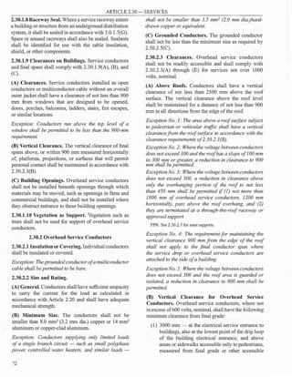 ARTICLE 2.30 - SERVICES
2.30.1.8 Raceway Seal. Where a service raceway enters
a building or structure from an underground distribution
system, it shall be sealed in accordance with 3.0.1.S(G).
Spare or unused raceways shall also be sealed. Sealants
shall be identified for use with the cable insulation,
shield, or other components.
2.30.1.9 Clearances on Buildings. Service conductors
and final spans shall comply with 2.30.1.9(A), (B), and
(C).
(A) Clearances. Service conductors installed as open
conductors or multiconductor cable without an overall
outer jacket shall have a clearance of not less than 900
mm from windows that are designed to be opened,
doors, porches, balconies, ladders, stairs, fire escapes,
or similar locations.
Exception: Conductors run above the top level of a
window shall be permitted to be less than the 900-mm
requirement.
(B) Vertical Clearance. The vertical clearance of final
spans above, or within 900 mm measured horizontally
of, platforms, projections, or surfaces that will permit
personal contact shall be maintained in accordance with
2.30.2.3(B).
(C) Building Openings. Overhead service conductors
shall not be installed beneath openings through which
materials may be moved, such as openings in farm and
commercial buildings, and shall not be installed where
they obstruct entrance to these building openings.
2.30.1.10 Vegetation as Support. Vegetation such as
trees shall not be used for support of overhead service
conductors.
2.30.2 Overhead Service Conductors
2.30.2.1 Insulation or Covering. Individual conductors
shall be insulated or covered.
Exception: The grounded conductor of a multiconductor
cable shall be permitted to be bare.
2.30.2.2 Size and Rating.
(A) General. Conductors shall have sufficient ampacity
to carry the current for the load as calculated in
accordance with Article 2.20 and shall have adequate
mechanical strength.
(B) Minimum Size. The conductors shall not be
smaller than 8.0 mm2
(3.2 mm dia.) copper or 14 mm2
aluminum or copper-clad aluminum.
Exception: Conductors supplying only limited loads
of a single branch circuit - such as small polyphase
power, controlled water heaters, and similar loads -
72
shall not be smaller than 3.5 mm2
(2.0 mm dia.)hard­
drawn copper or equivalent.
(C) Grounded Conductors. The grounded conductor
shall not be less than the minimum size as required by
2.50.2.S(C).
2.30.2.3 Clearances. Overhead service conductors
shall not be readily accessible and shall comply with
2.30.2.3(A) through (E) for services not over 1000
volts, nominal.
(A) Above Roofs. Conductors shall have a vertical
clearance of not less than 2500 mm above the roof
surface. The vertical clearance above the roof level
shall be maintained for a distance of not less than 900
mm in all directions from the edge ofthe roof.
Exception No. I: The area above a roof surface subject
to pedestrian or vehicular traffic shall have a vertical
clearance from the roof surface in accordance with the
clearance requirements of2.30.2.3(B).
ExceptionNo. 2: Where the voltage between conductors
does not exceed 300 and the roof has a slope of 100 mm
in 300 mm or greater, a reduction in clearance to 900
mm shall be permitted.
ExceptionNo.3: Where the voltage between conductors
does not exceed 300, a reduction in clearance above
only the overhanging portion of the roof to not less
than 450 mm shall be permitted if (I) not more than
1800 mm of overhead service conductors, 1200 mm
horizontally, pass above the roof overhang, and (2)
they are terminated at a through-the-roof raceway or
approved support.
FPN: See 2.30.2.7 for mast supports.
Exception No. 4: The requirement for maintaining the
vertical clearance 900 mm from the edge of the roof
shall not apply to the final conductor span where
the service drop or overhead service conductors are
attached to the side of a building.
ExceptionNo. 5: Where the voltage between conductors
does not exceed 300 and the roof area is guarded or
isolated, a reduction in clearance to 900 mm shall be
permitted.
(B) Vertical Clearance for Overhead Service
Conductors. Overhead service conductors, where not
in excess of600 volts, nominal, shall have the following
minimum clearance from final grade:
(1) 3000 mm - at the electrical service entrance to
buildings, also at the lowest point ofthe drip loop
of the building electrical entrance, and above
areas or sidewalks accessible only to pedestrians,
measured from final grade or other accessible
 