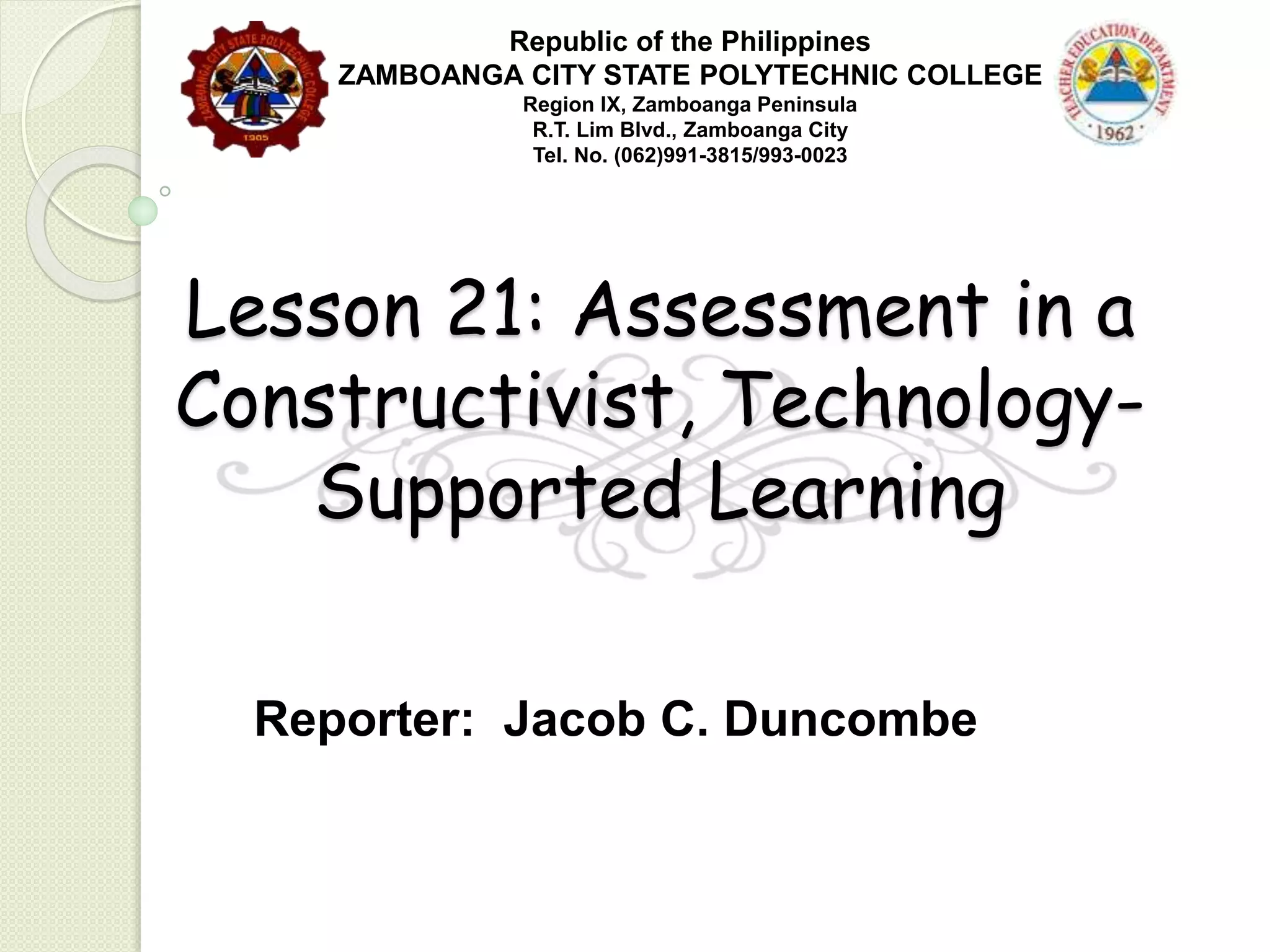 Lesson 21: Assessment in a
Constructivist, Technology-
Supported Learning
Reporter: Jacob C. Duncombe
Republic of the Philippines
ZAMBOANGA CITY STATE POLYTECHNIC COLLEGE
Region IX, Zamboanga Peninsula
R.T. Lim Blvd., Zamboanga City
Tel. No. (062)991-3815/993-0023
 