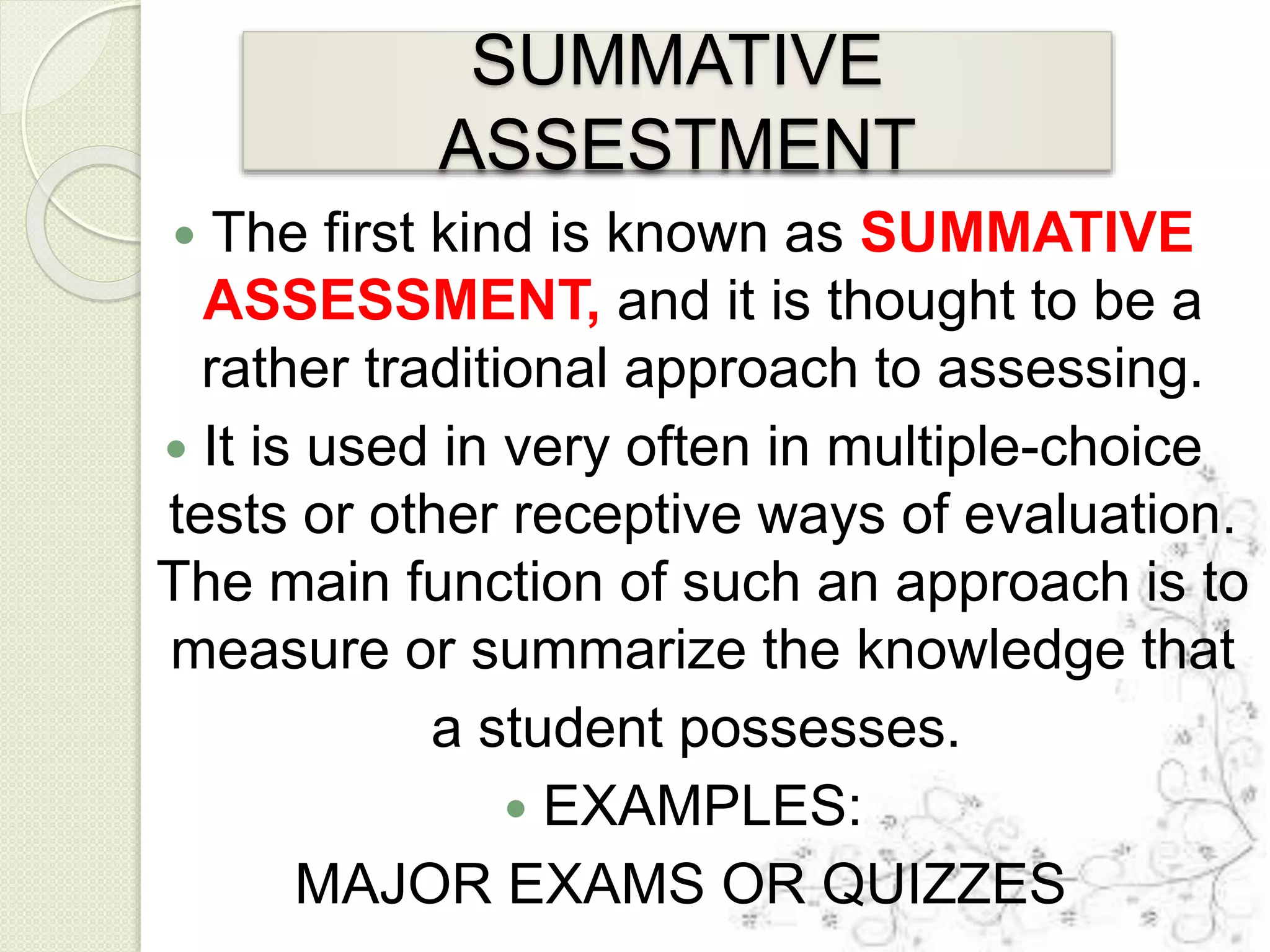 SUMMATIVE
ASSESTMENT
 The first kind is known as SUMMATIVE
ASSESSMENT, and it is thought to be a
rather traditional approach to assessing.
 It is used in very often in multiple-choice
tests or other receptive ways of evaluation.
The main function of such an approach is to
measure or summarize the knowledge that
a student possesses.
 EXAMPLES:
MAJOR EXAMS OR QUIZZES
 