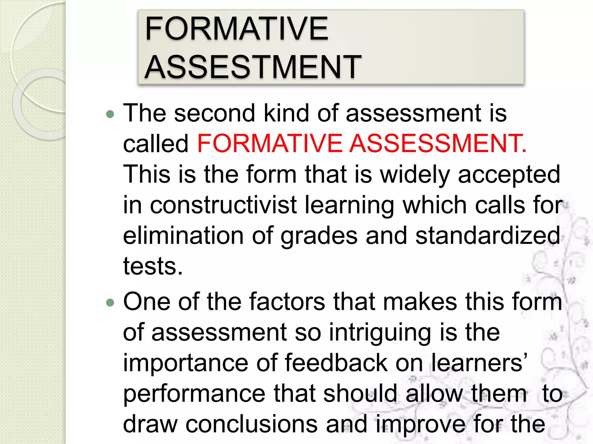 FORMATIVE
ASSESTMENT
 The second kind of assessment is
called FORMATIVE ASSESSMENT.
This is the form that is widely accepted
in constructivist learning which calls for
elimination of grades and standardized
tests.
 One of the factors that makes this form
of assessment so intriguing is the
importance of feedback on learners’
performance that should allow them to
draw conclusions and improve for the
 