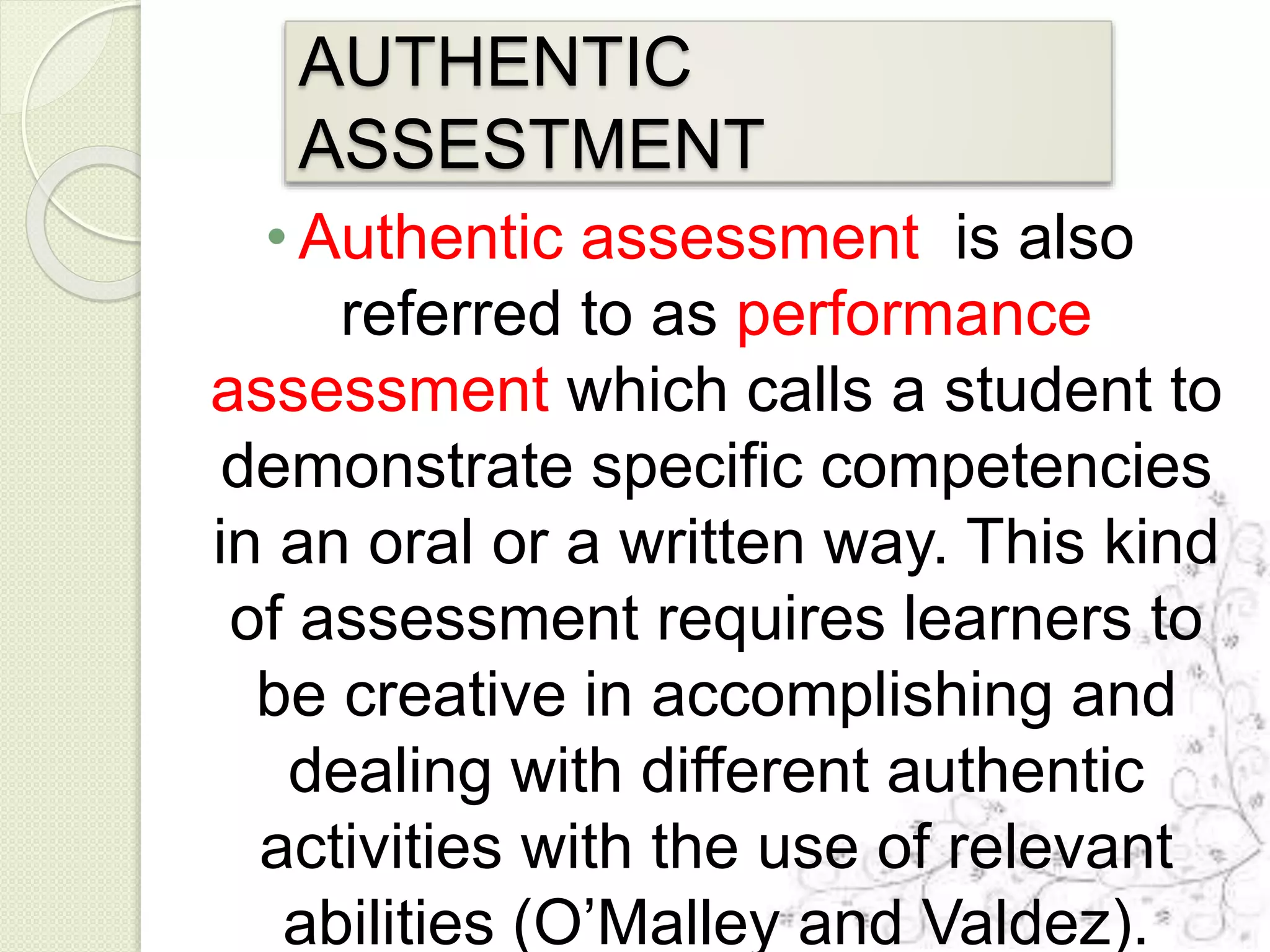 AUTHENTIC
ASSESTMENT
• Authentic assessment is also
referred to as performance
assessment which calls a student to
demonstrate specific competencies
in an oral or a written way. This kind
of assessment requires learners to
be creative in accomplishing and
dealing with different authentic
activities with the use of relevant
abilities (O’Malley and Valdez).
 