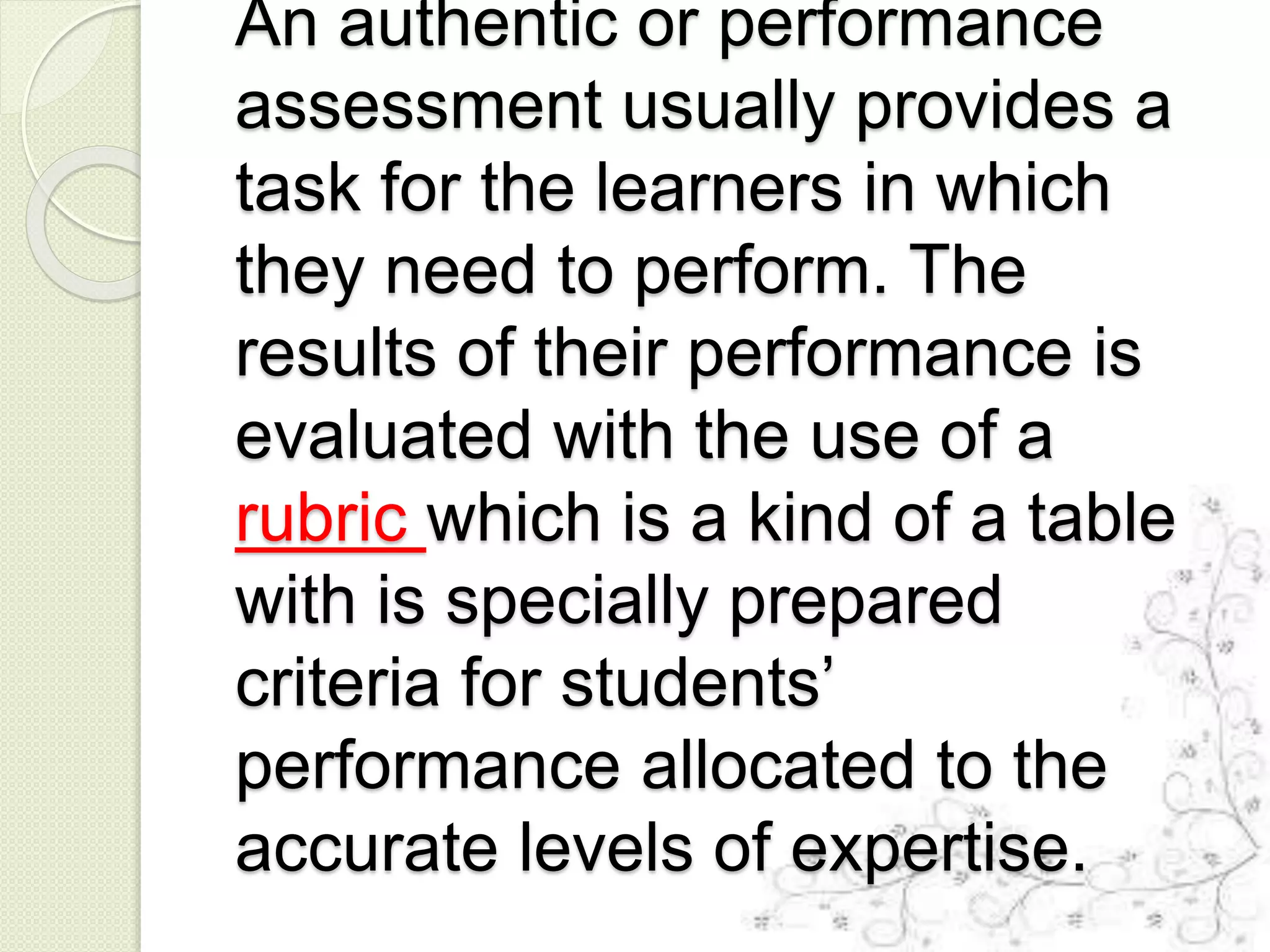 An authentic or performance
assessment usually provides a
task for the learners in which
they need to perform. The
results of their performance is
evaluated with the use of a
rubric which is a kind of a table
with is specially prepared
criteria for students’
performance allocated to the
accurate levels of expertise.
 