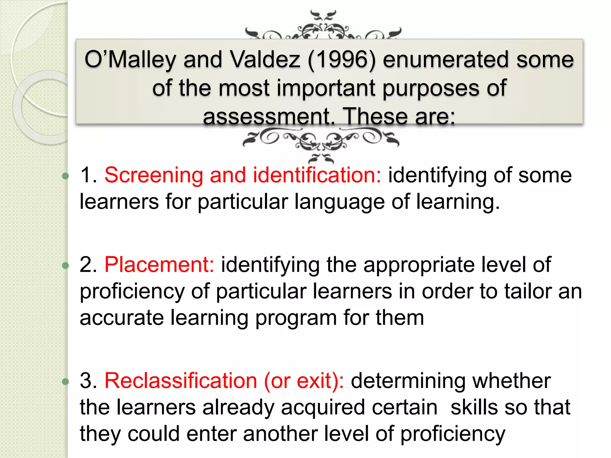 O’Malley and Valdez (1996) enumerated some
of the most important purposes of
assessment. These are:
 1. Screening and identification: identifying of some
learners for particular language of learning.
 2. Placement: identifying the appropriate level of
proficiency of particular learners in order to tailor an
accurate learning program for them
 3. Reclassification (or exit): determining whether
the learners already acquired certain skills so that
they could enter another level of proficiency
 