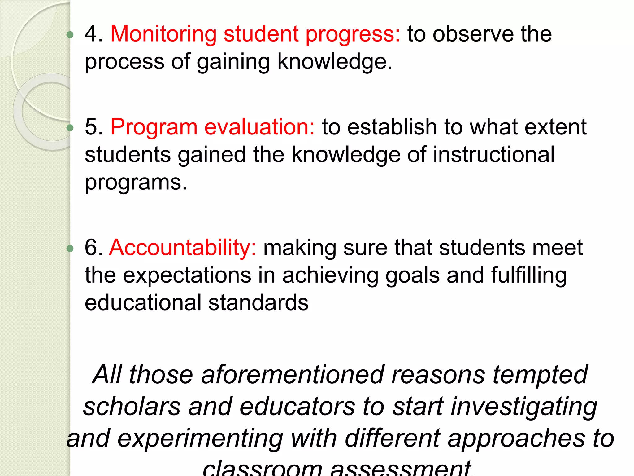 4. Monitoring student progress: to observe the
process of gaining knowledge.
 5. Program evaluation: to establish to what extent
students gained the knowledge of instructional
programs.
 6. Accountability: making sure that students meet
the expectations in achieving goals and fulfilling
educational standards
All those aforementioned reasons tempted
scholars and educators to start investigating
and experimenting with different approaches to
 