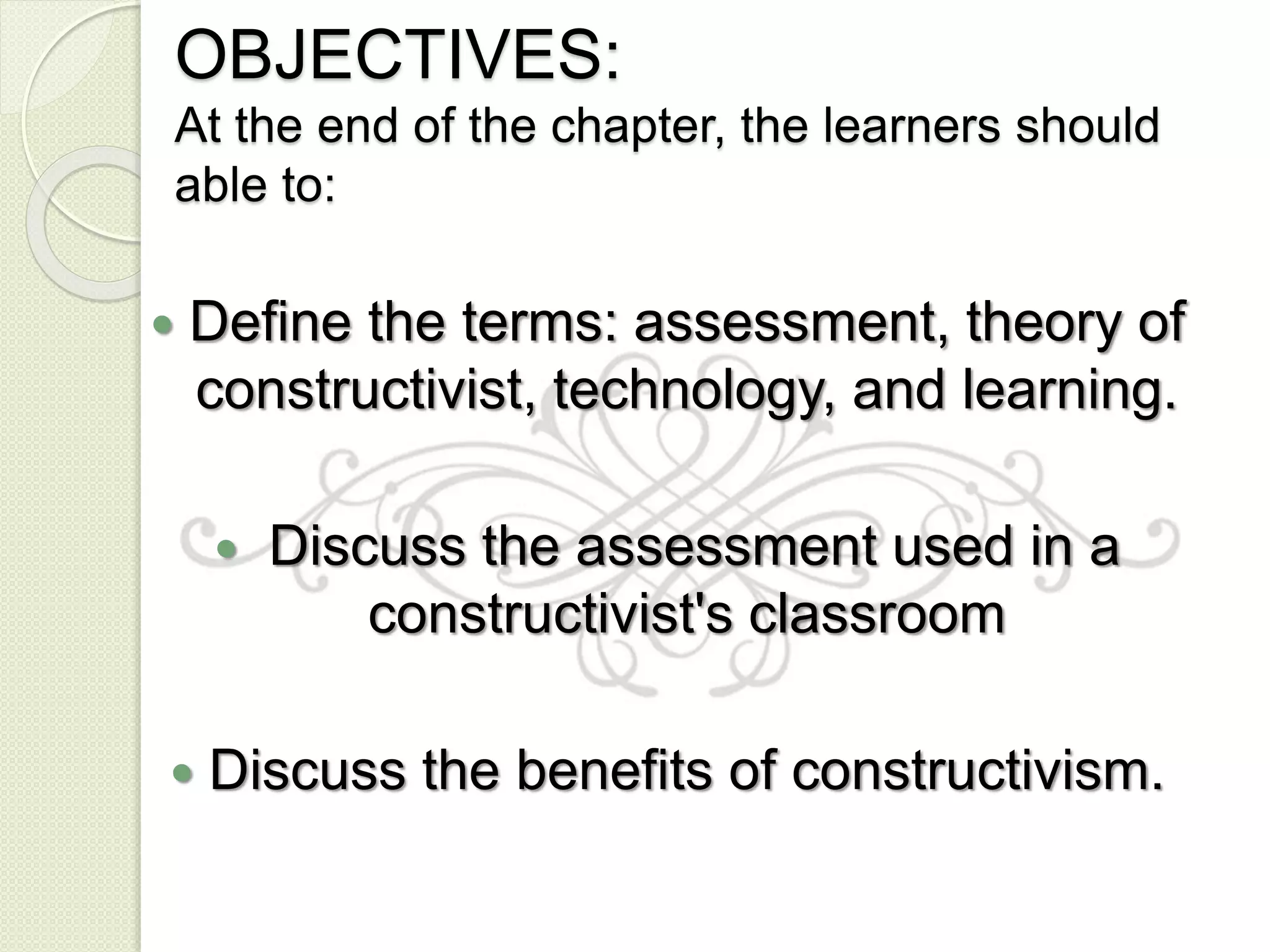 OBJECTIVES:
At the end of the chapter, the learners should
able to:
 Define the terms: assessment, theory of
constructivist, technology, and learning.
 Discuss the assessment used in a
constructivist's classroom
 Discuss the benefits of constructivism.
 