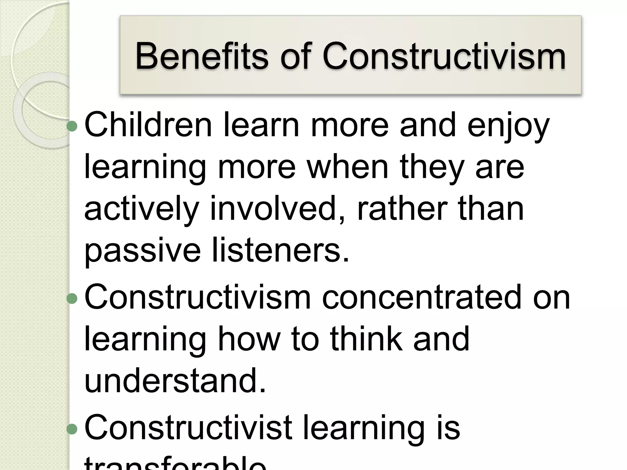 Benefits of Constructivism
Children learn more and enjoy
learning more when they are
actively involved, rather than
passive listeners.
Constructivism concentrated on
learning how to think and
understand.
Constructivist learning is
 