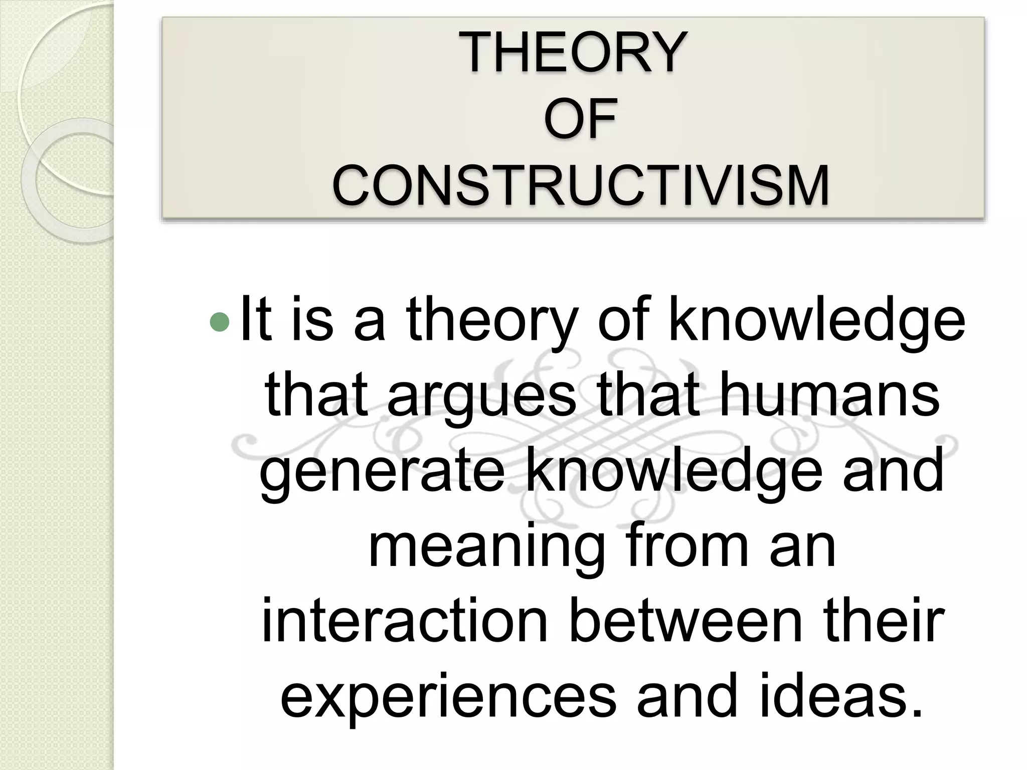THEORY
OF
CONSTRUCTIVISM
It is a theory of knowledge
that argues that humans
generate knowledge and
meaning from an
interaction between their
experiences and ideas.
 
