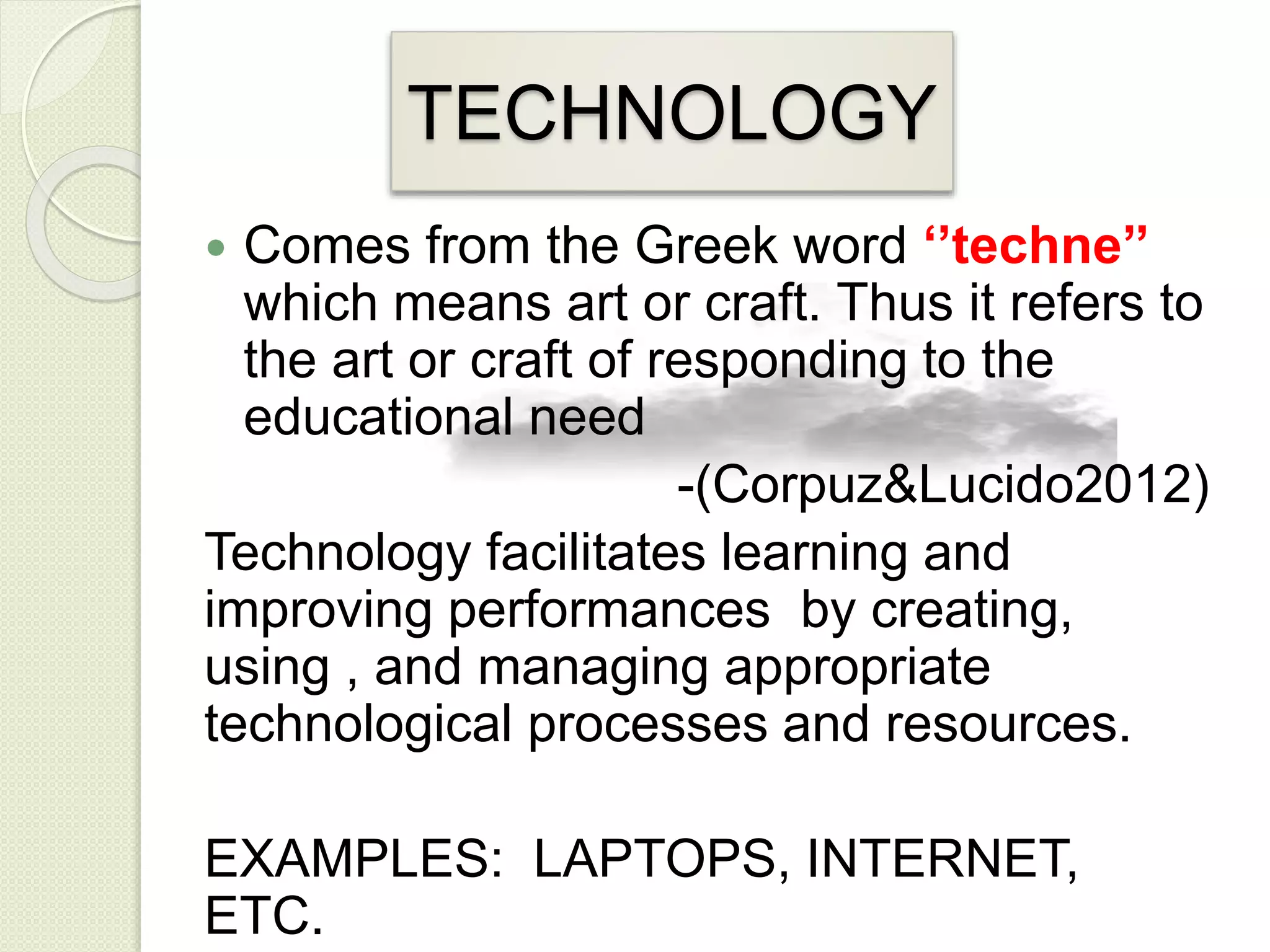 TECHNOLOGY
 Comes from the Greek word ‘’techne’’
which means art or craft. Thus it refers to
the art or craft of responding to the
educational need
-(Corpuz&Lucido2012)
Technology facilitates learning and
improving performances by creating,
using , and managing appropriate
technological processes and resources.
EXAMPLES: LAPTOPS, INTERNET,
ETC.
 