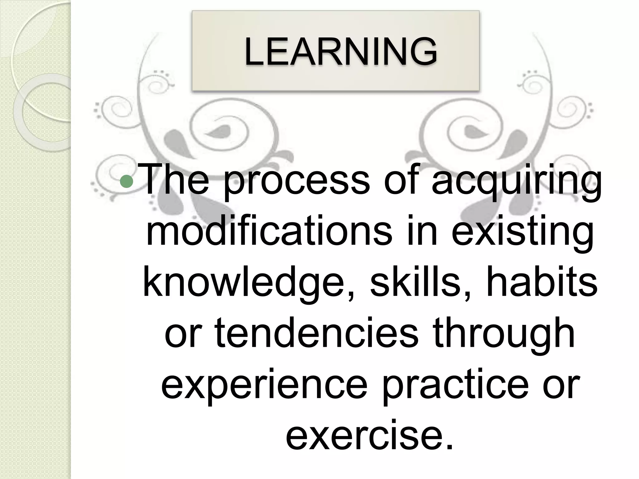 LEARNING
The process of acquiring
modifications in existing
knowledge, skills, habits
or tendencies through
experience practice or
exercise.
 