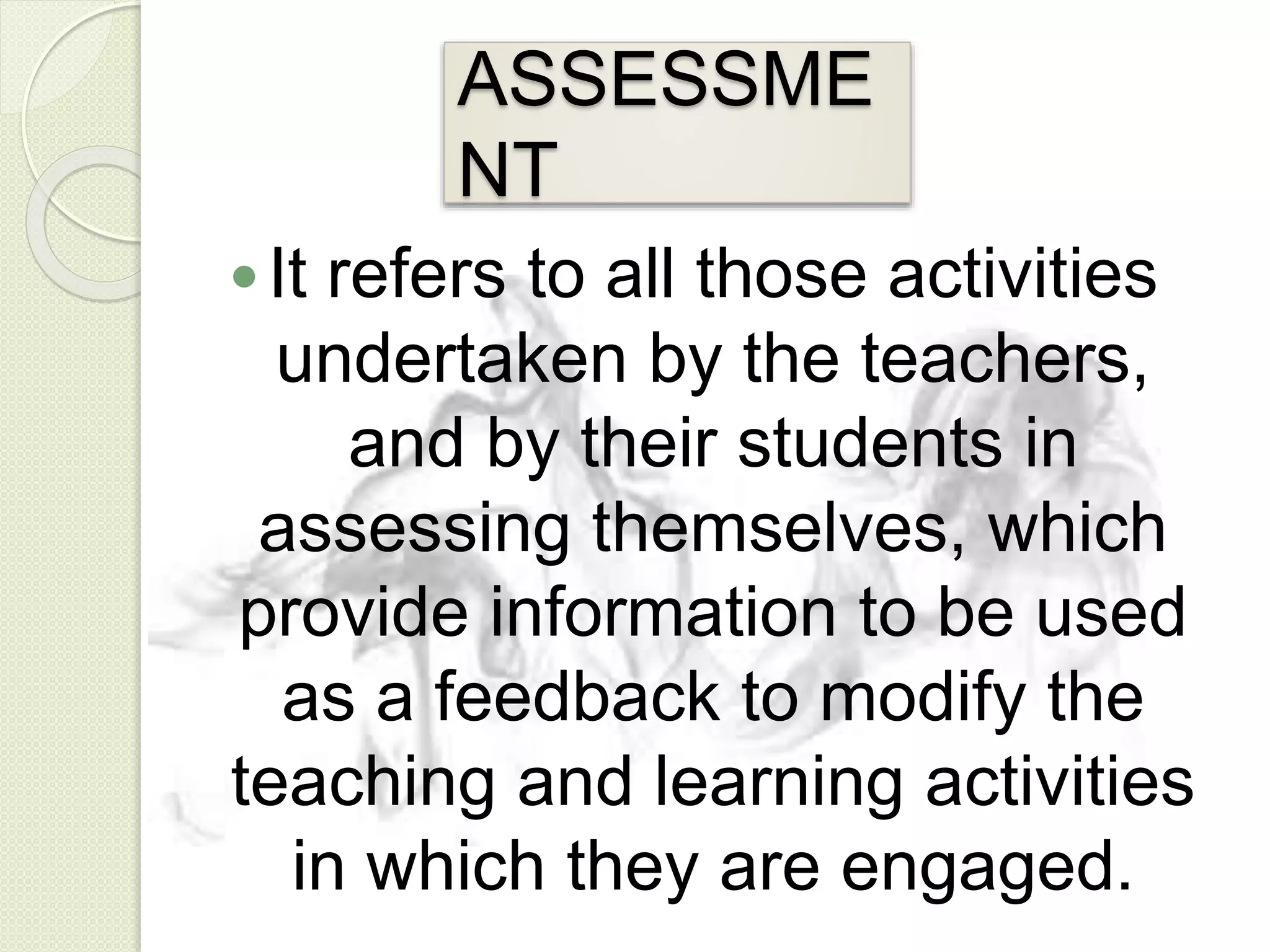 ASSESSME
NT
It refers to all those activities
undertaken by the teachers,
and by their students in
assessing themselves, which
provide information to be used
as a feedback to modify the
teaching and learning activities
in which they are engaged.
 