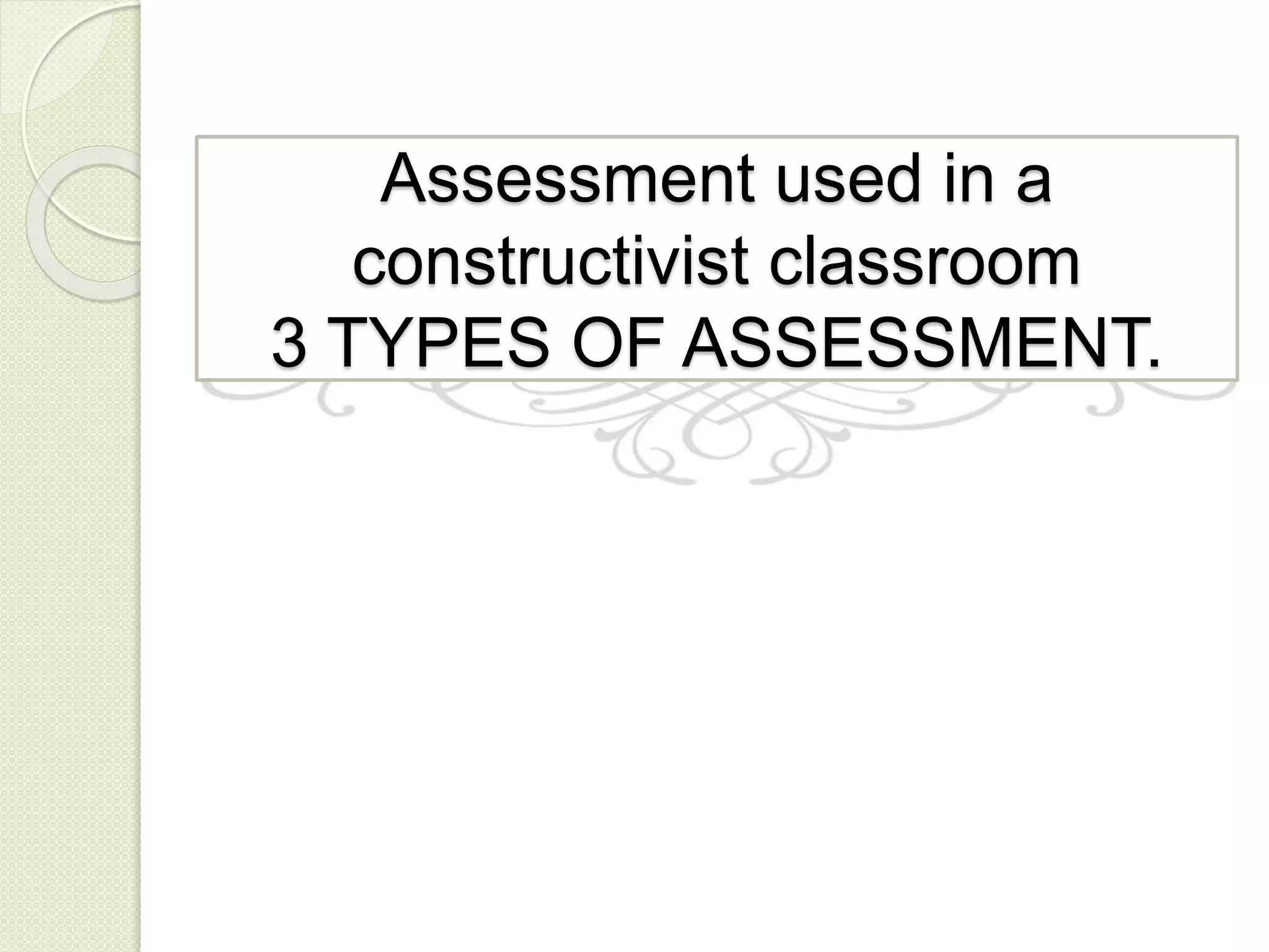 Assessment used in a
constructivist classroom
3 TYPES OF ASSESSMENT.
 