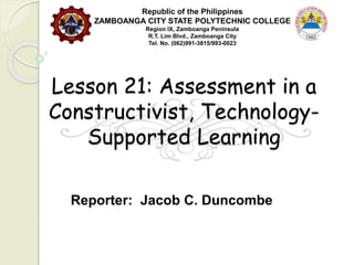 Lesson 21: Assessment in a
Constructivist, Technology-
Supported Learning
Reporter: Jacob C. Duncombe
Republic of the Philippines
ZAMBOANGA CITY STATE POLYTECHNIC COLLEGE
Region IX, Zamboanga Peninsula
R.T. Lim Blvd., Zamboanga City
Tel. No. (062)991-3815/993-0023
 