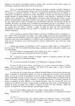 impeçam as suas nefastas consequências, quando se perdem vidas, acontecem os danos físicos, morais e de
propriedades, grande parte deles jamais passíveis de reparação.
Como a Constituição do Estado do Rio Grande do Sul define as funções essenciais à Justiça nos
artigos 107 a 123 e neles contemplam carreiras como de Procuradores do Estado e da Defensoria Pública,
com destaque às obrigações inerentes às funções de resguardo dos Direitos Humanos, de imediato se
sobressaem as atividades de prestação de serviços emergenciais do Estado, que não podem prescindir do
trabalho diuturno da Brigada Militar, por absoluta inerência a toda dimensão e significado do Estado
moderno, que se pretende viva a sociedade paulista e do interesse maior da Justiça, pois é dever de quem
cumpre com exclusividade o policiamento ostensivo e preventivo a recomposição imediata da ordem pública,
que uma simples ofensa a direito de qualquer dos seus indivíduos represente. Este interesse absoluto da
sociedade, do Estado e da Justiça, marca a condição de essencialidade para que se faça imperar a lei e a
ordem, pelas ações de polícia administrativa, nos casos onde o próprio Estado não conseguiu evitar os danos
que resultam para esta mesma sociedade, o estágio de litígio das ações que serão posteriormente
encaminhadas ao Poder Judiciário, pois que evitá-los é obrigação de todos e interesse maior de toda e
qualquer comunidade.
Não é só porque se encontra o Poder Judiciário com mais de 20 milhões de feitos em andamento, o
que é demora certa na apreciação dos conflitos, mas porque medidas naturais da auto-executoriedade, um
dos atributos do poder de polícia e razão da investidura da Polícia Militar, por meio desta Proposta, poderão
representar ações mais do que profiláticas nos conflitos sociais, ao impedirem as suas piores conseqüências,
ainda nos seus nascedouros e por evitarem posteriores soluções compensatórias, que a burocracia estatal
jamais alcança.
Ademais, por oportuno, é na Resolução 11 de 31 de janeiro de 2006, artigo 2º, e na Resolução 75
de 12 de maio de 2009, do Conselho Nacional de Justiça, reproduzido abaixo, onde melhor se definiu o que
é atividade jurídica:
Art. 59. Considera-se atividade jurídica, para os efeitos do art. 58, § 1º, alínea "i":
I - aquela exercida com exclusividade por bacharel em Direito;
(...)
III - o exercício de cargos, empregos ou funções, inclusive de magistério superior, que exija a
utilização preponderante de conhecimento jurídico;
(...)
IV - o exercício da atividade de mediação ou de arbitragem na composição de litígios.
Por meio de cuja norma se denota, concomitante com as ações e deveres dos Oficiais de Polícia
Militar, como esta proposta apenas reconhece o que fazem de há muito tempo e como se pretende
recepcionar melhoria para esta importante atividade.
Por outro lado não se pode afastar que os Oficiais da Polícia Militar exercem funções privativas que
exigem a utilização de conhecimento jurídico, tal como na interpretação da lei penal e processual penal
militar, em razão do exercício da presidência do auto de prisão em flagrante, da presidência de inquérito
policial militar (IPM), no processo de deserção, nas ações de polícia judiciária militar, no Tribunal de Justiça
Militar em Primeira Instância, quando compõem os Conselhos Permanentes e Conselhos Especiais de
Justiça, na qualidade de Juízes Militares e, em Segunda Instância, como Juiz Coronel PM, neste caso
nomeado por escolha do Governador, situação em que se equipara para todos os fins ao Desembargador do
Tribunal de Justiça do Estado, tudo conforme é disposto, na Seção VII “Dos Tribunais e Juízes dos
Estados”, do Capítulo III “Do Poder Judiciário” da Constituição Federal:
Art, 124 À Justiça Militar compete processar e julgar os crimes militares definidos em lei.
Parágrafo único – A lei disporá sobre a organização, o funcionamento e a competência da Justiça
Militar.
Art. 125 – (...)
§ 3º - A lei estadual poderá criar, mediante proposta do Tribunal de Justiça, a Justiça Militar
estadual, constituída, em primeiro grau, pelos juízes de direito e pelos Conselhos de Justiça e, em segundo
A88BA6C3 03/03/2015 21:07:07 Página 2 de 4
 