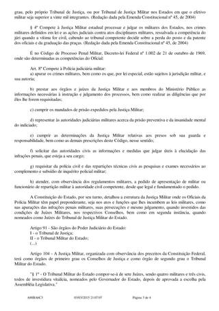 grau, pelo próprio Tribunal de Justiça, ou por Tribunal de Justiça Militar nos Estados em que o efetivo
militar seja superior a vinte mil integrantes. (Redação dada pela Emenda Constitucional nº45, de 2004)
§ 4º Compete à Justiça Militar estadual processar e julgar os militares dos Estados, nos crimes
militares definidos em lei e as ações judiciais contra atos disciplinares militares, ressalvada a competência do
júri quando a vítima for civil, cabendo ao tribunal competente decidir sobre a perda do posto e da patente
dos oficiais e da graduação das praças. (Redação dada pela Emenda Constitucional nº45, de 2004)
É no Código de Processo Penal Militar, Decreto-lei Federal nº 1.002 de 21 de outubro de 1969,
onde são determinadas as competências do Oficial:
Art. 8ºCompete à Polícia judiciária militar:
a) apurar os crimes militares, bem como os que, por lei especial, estão sujeitos à jurisdição militar, e
sua autoria;
b) prestar aos órgãos e juízes da Justiça Militar e aos membros do Ministério Público as
informações necessárias à instrução e julgamento dos processos, bem como realizar as diligências que por
êles lhe forem requisitadas;
c) cumprir os mandados de prisão expedidos pela Justiça Militar;
d) representar às autoridades judiciárias militares acerca da prisão preventiva e da insanidade mental
do indiciado;
e) cumprir as determinações da Justiça Militar relativas aos presos sob sua guarda e
responsabilidade, bem como as demais prescrições deste Código, nesse sentido;
f) solicitar das autoridades civis as informações e medidas que julgar úteis à elucidação das
infrações penais, que esteja a seu cargo;
g) requisitar da polícia civil e das repartições técnicas civis as pesquisas e exames necessários ao
complemento e subsídio de inquérito policial militar;
h) atender, com observância dos regulamentos militares, a pedido de apresentação de militar ou
funcionário de repartição militar à autoridade civil competente, desde que legal e fundamentado o pedido.
A Constituição do Estado, por seu turno, detalhou a estrutura da Justiça Militar onde os Oficiais da
Polícia Militar têm papel preponderante, seja nos atos e funções que lhes incumbem as leis militares, como
nas apurações das infrações penais militares, suas persecuções e mesmo julgamento, quando investidos das
condições de Juízes Militares, nos respectivos Conselhos, bem como em segunda instância, quando
nomeados como Juízes do Tribunal de Justiça Militar do Estado.
Artigo 91 - São órgãos do Poder Judiciário do Estado:
I - o Tribunal de Justiça;
II - o Tribunal Militar do Estado;
(...)
Artigo 104 - A Justiça Militar, organizada com observância dos preceitos da Constituição Federal,
terá como órgãos de primeiro grau os Conselhos de Justiça e como órgão de segundo grau o Tribunal
Militar do Estado.
"§ 1º - O Tribunal Militar do Estado compor-se-á de sete Juízes, sendo quatro militares e três civis,
todos de investidura vitalícia, nomeados pelo Governador do Estado, depois de aprovada a escolha pela
Assembléia Legislativa."
A88BA6C3 03/03/2015 21:07:07 Página 3 de 4
 