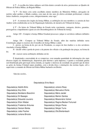 § 2º - A escolha dos Juízes militares será feita dentre coronéis da ativa, pertencentes ao Quadro de
Oficiais de Polícia Militar, da Brigada Militar.
"§ 3º - Os Juízes civis serão escolhidos dentre membros do Ministério Público, advogados de
notório saber jurídico e ilibada conduta, com mais de dez anos de efetiva atividade profissional, e dentre
Juízes-Auditores, assegurada a estes, obrigatoriamente, uma vaga."
§ 4º - A estrutura dos órgãos da Justiça Militar, as atribuições de seus membros e a carreira de Juiz-
Auditor serão estabelecidas na Lei de Organização Judiciária, de iniciativa do Tribunal de Justiça.
§ 5º - Os Juízes do Tribunal Militar do Estado terão vencimento, vantagens, direitos, garantias,
prerrogativas e impedimentos iguais aos dos Desembargadores do Tribunal de Justiça.
Artigo 105 - Compete à Justiça Militar Estadual processar e julgar os servidores militares definidos
em lei.
Artigo 106 - Compete ao Tribunal Militar do Estado, além das matérias definidas nesta
Constituição, julgar os recursos dos Conselhos de Justiça Militar e ainda:
I - prover, na forma da lei, por ato do Presidente, os cargos de Juiz-Auditor e os dos servidores
vinculados à Justiça Militar;
II - decidir sobre a perda do posto e da patente dos oficiais e da graduação das praças, na forma da
lei;
III - exercer outras atribuições definidas em lei.
É despicienda a necessidade de se comprovar, com tamanha quantidade de informações dos mais
diversos órgãos da Administração, disponíveis pela Internet e pela imprensa, o quanto a sociedade gaúcha
será beneficiada pela aprovação desta emenda, ao regular o interesse da sociedade em garantir que de início
as ações da Justiça Criminal sejam atendidas, com a devida ética e orientações das normas legais, sob a
supervisão e comando de Oficiais da Polícia Militar bacharéis em Direito.
Sala das sessões,
Deputado(a) Enio Bacci
Deputado(a) Adolfo Brito Deputado(a) Juliano Roso
Deputado(a) Any Ortiz Deputado(a) Manuela d´Ávila
Deputado(a) Bombeiro Bianchini Deputado(a) Mário Jardel
Deputado(a) Dr Basegio Deputado(a) Marlon Santos
Deputado(a) Eduardo Loureiro Deputado(a) Missionário Volnei
Deputado(a) Elton Weber Deputado(a) Regina Becker Fortunati
Deputado(a) Frederico Antunes Deputado(a) Sérgio Peres
Deputado(a) Gerson Borba Deputado(a) Sérgio Turra
Deputado(a) João Fischer Deputado(a) Zilá Breitenbach
Deputado(a) Juliana Brizola
A88BA6C3 03/03/2015 21:07:07 Página 4 de 4
 
