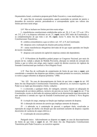 Orçamentária Anual, a estimativa proposta pelo Poder Executivo, e suas atualizações; e
II - para fins de execução orçamentária, aquela acumulada no período de janeiro a
dezembro do exercício anterior, procedendo-se o correspondente ajuste nos valores dos
limites previstos neste artigo.
§ 6º Não se incluem nos limites previstos neste artigo:
I - transferências constitucionais estabelecidas pelos art. 20, § 1º, art. 157 a art. 159 e
art. 212, § 6º, e as despesas referentes ao art. 21, caput, inciso XIV, todos da Constituição, e
as complementações de que trata o art. 60, caput, inciso V, deste Ato das Disposições
Constitucionais Transitórias;
II - créditos extraordinários a que se refere o art. 167, § 3º, da Constituição;
III - despesas com a realização de eleições pela justiça eleitoral;
IV - outras transferências obrigatórias derivadas de lei que sejam apuradas em função
de receita vinculadas; e
V - despesas com aumento de capital de empresas estatais não dependentes.
§ 7º O Presidente da República poderá propor ao Congresso Nacional, por meio de
projeto de lei, vedada a adoção de Medida Provisória, alteração no método de correção dos
limites a que se refere este artigo, para vigorar a partir do décimo exercício de vigência da
Emenda Constitucional que instituiu o Novo Regime Fiscal.
§ 8º Para fins de verificação do cumprimento do limite de que trata o caput, será
considerado o somatório das despesas que afetam o resultado primário no exercício, incluídos
os restos a pagar referentes às despesas primárias.” (NR)
“Art. 103. No caso de descumprimento do limite de que trata o caput do art. 102
deste Ato das Disposições Constitucionais Transitórias, aplicam-se, no exercício seguinte, ao
Poder ou ao órgão que descumpriu o limite, vedações:
I - à concessão, a qualquer título, de vantagem, aumento, reajuste ou adequação de
remuneração de servidores públicos, inclusive do previsto no inciso X do caput do art. 37 da
Constituição, exceto os derivados de sentença judicial ou de determinação legal decorrente de
atos anteriores à entrada em vigor da Emenda Constitucional que instituiu o Novo Regime
Fiscal;
II - à criação de cargo, emprego ou função que implique aumento de despesa;
III - à alteração de estrutura de carreira que implique aumento de despesa;
IV - à admissão ou à contratação de pessoal, a qualquer título, ressalvadas as
reposições de cargos de chefia e de direção que não acarretem aumento de despesa e aquelas
decorrentes de vacâncias de cargos efetivos; e
V - à realização de concurso público.
Parágrafo único. Adicionalmente ao disposto no caput, no caso de descumprimento
do limite de que trata o caput do art. 102 deste Ato das Disposições Constitucionais
Transitórias pelo Poder Executivo, no exercício seguinte:
 