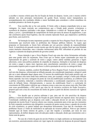 a escolher o mesmo critério para fins de fixação de limite de despesa. Assim, com o mesmo critério
adotado nos dois principais instrumentos de gestão fiscal, teremos maior transparência no
acompanhamento dos resultados obtidos e maior facilidade para considerar o efeito simultâneo do
resultado primário e do limite de gastos.
17. Essa escolha não se faz sem perdas. O limite sobre a despesa empenhada teria as suas
vantagens. Ao impor restrição aos compromissos que o Estado pode assumir, evitaríamos a
ocorrência de despesas realizadas e não pagas. Adotando-se o critério de “despesas pagas” não se
afasta, a priori, a possibilidade do cumprimento do limite por meio de atrasos de pagamentos, o que
não constituiria ajuste fiscal legítimo, mas tão somente repressão fiscal, que empurraria o problema
para frente, sem resolvê-lo.
18. Tal limitação levanta importante questão a respeito do Novo Regime Fiscal. Ele não é um
instrumento que resolverá todos os problemas das finanças públicas federais. As regras aqui
propostas só funcionarão se forem bem utilizadas por um governo imbuído de responsabilidade
fiscal. A experiência do passado recente mostra que não há regra de conduta fiscal que seja blindada
contra intenções distorcidas, mas o desenho institucional desta PEC dificultará no período de sua
vigência o aumento da despesa primária do governo central.
19. Nossa intenção é que o Novo Regime Fiscal seja uma das várias ferramentas utilizadas
para uma gestão séria do orçamento. Para evitar que os limites sejam contornados por meio do
represamento de gastos e acúmulo de restos a pagar, vamos adotar medidas gerenciais e legais
adicionais, como uma política prudente de empenho de despesas, limitações à inscrição de despesas
em restos a pagar e regras mais rigorosas para cancelamento automático de restos a pagar não
processados (aqueles para os quais não houve a efetiva prestação do serviço ou entrega do bem).
20. É preciso, também, conferir flexibilidade ao Novo Regime Fiscal. A meta de crescimento
real zero das despesas, referenciada na inflação passada, ora considerada importante e atingível, pode
não ser a mais adequada daqui alguns anos. O sucesso da estabilização fiscal pode permitir que, no
futuro, tenhamos uma meta ainda mais ambiciosa como, por exemplo, corrigir o limite pela inflação
futura esperada. Isso teria vantagens do ponto de vista da estabilização econômica, ao colaborar com
a política monetária, reduzindo a memória inflacionária e coordenando expectativas em torno da
meta de inflação futura. Alternativamente, o sucesso da estabilização fiscal e a aceleração do
crescimento do PIB podem viabilizar que a despesa cresça a uma taxa um pouco mais alta. Para lidar
com essas possibilidades, a PEC prevê que uma lei, de iniciativa exclusiva do Poder Executivo,
proporá qual será a taxa de crescimento do limite de gastos a partir do décimo exercício de vigência
da regra.
21. Um desafio que se precisa enfrentar é que, para sair do viés procíclico da despesa
pública, é essencial alterarmos a regra de fixação do gasto mínimo em algumas áreas. Isso porque a
Constituição estabelece que as despesas com saúde e educação devem ter um piso, fixado como
proporção da receita fiscal. É preciso alterar esse sistema, justamente para evitar que nos momentos
de forte expansão econômica seja obrigatório o aumento de gastos nessas áreas e, quando da reversão
do ciclo econômico, os gastos tenham que desacelerar bruscamente. Esse tipo de vinculação cria
problemas fiscais e é fonte de ineficiência na aplicação de recursos públicos. Note-se que estamos
tratando aqui de limite mínimo de gastos, o que não impede a sociedade, por meio de seus
representantes, de definir despesa mais elevada para saúde e educação; desde que consistentes com o
limite total de gastos.
22. No caso de o limite de gasto de um dos Poderes ou órgão autônomo ser desrespeitado em
um exercício, automaticamente entram em vigor regras de contenção de despesas de pessoal daquele
 
