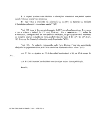 I - a despesa nominal com subsídios e subvenções econômicas não poderá superar
aquela realizada no exercício anterior; e
II - fica vedada a concessão ou a ampliação de incentivo ou benefício de natureza
tributária da qual decorra renúncia de receita.” (NR)
“Art. 104. A partir do exercício financeiro de 2017, as aplicações mínimas de recursos
a que se referem o inciso I do § 2º e o § 3º do art. 198 e o caput do art. 212, ambos da
Constituição, corresponderão, em cada exercício financeiro, às aplicações mínimas referentes
ao exercício anterior corrigidas na forma estabelecida pelo inciso II do § 3º e do § 5º do art.
102 deste Ato das Disposições Constitucionais Transitórias.” (NR)
“Art. 105. As vedações introduzidas pelo Novo Regime Fiscal não constituirão
obrigação de pagamento futuro pela União ou direitos de outrem sobre o erário.” (NR)
Art. 2º Fica revogado o art. 2º da Emenda Constitucional nº 86, de 17 de março de
2015.
Art. 3º Esta Emenda Constitucional entra em vigor na data de sua publicação.
Brasília,
PEC EM 83 MF MPDG-ALTERAADCT ARTS. 203 E 239(L2)
 
